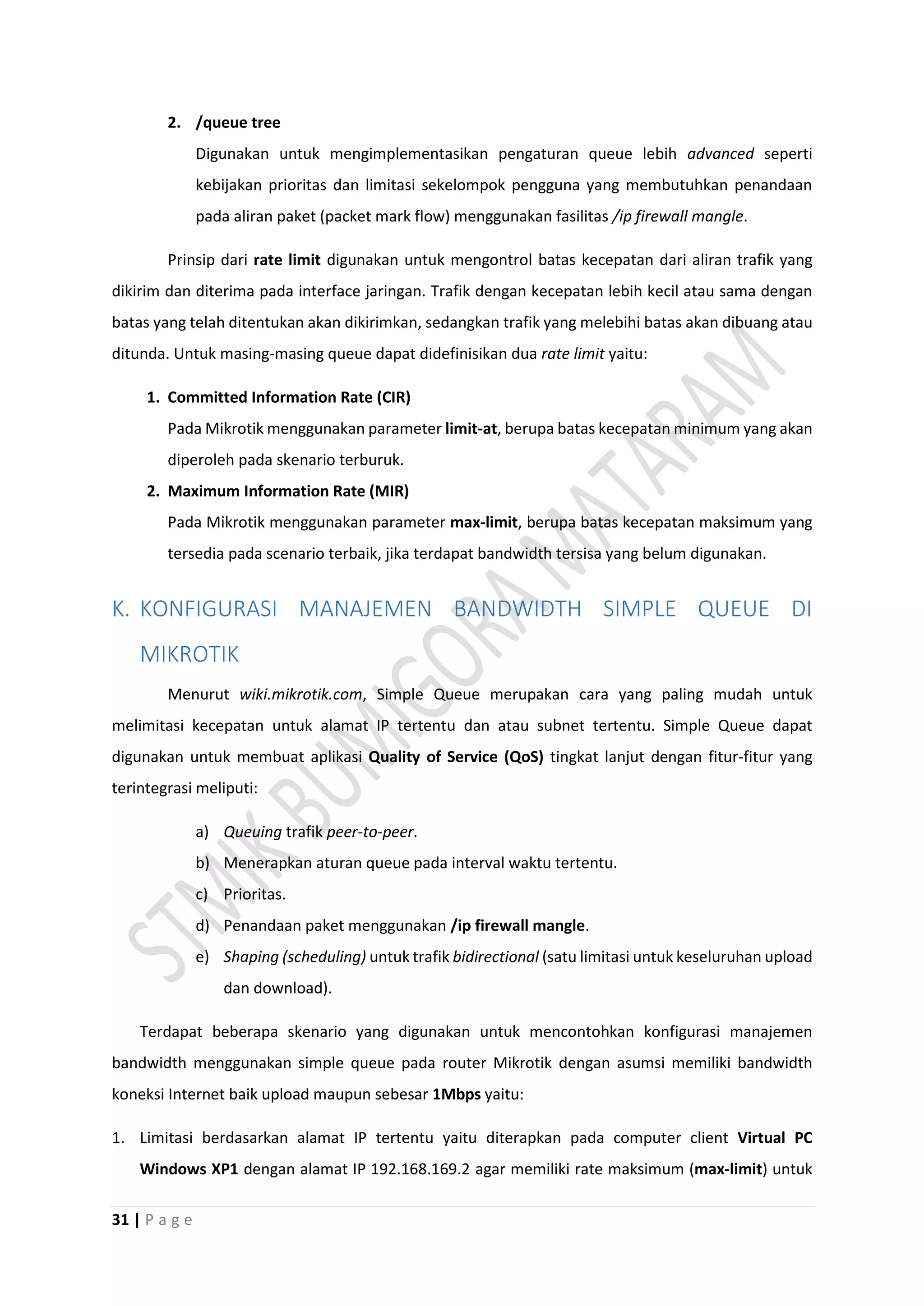 31 | P a g e
2. /queue tree
Digunakan untuk mengimplementasikan pengaturan queue lebih advanced seperti
kebijakan prioritas dan limitasi sekelompok pengguna yang membutuhkan penandaan
pada aliran paket (packet mark flow) menggunakan fasilitas /ip firewall mangle.
Prinsip dari rate limit digunakan untuk mengontrol batas kecepatan dari aliran trafik yang
dikirim dan diterima pada interface jaringan. Trafik dengan kecepatan lebih kecil atau sama dengan
batas yang telah ditentukan akan dikirimkan, sedangkan trafik yang melebihi batas akan dibuang atau
ditunda. Untuk masing-masing queue dapat didefinisikan dua rate limit yaitu:
1. Committed Information Rate (CIR)
Pada Mikrotik menggunakan parameter limit-at, berupa batas kecepatan minimum yang akan
diperoleh pada skenario terburuk.
2. Maximum Information Rate (MIR)
Pada Mikrotik menggunakan parameter max-limit, berupa batas kecepatan maksimum yang
tersedia pada scenario terbaik, jika terdapat bandwidth tersisa yang belum digunakan.
K. KONFIGURASI MANAJEMEN BANDWIDTH SIMPLE QUEUE DI
MIKROTIK
Menurut wiki.mikrotik.com, Simple Queue merupakan cara yang paling mudah untuk
melimitasi kecepatan untuk alamat IP tertentu dan atau subnet tertentu. Simple Queue dapat
digunakan untuk membuat aplikasi Quality of Service (QoS) tingkat lanjut dengan fitur-fitur yang
terintegrasi meliputi:
a) Queuing trafik peer-to-peer.
b) Menerapkan aturan queue pada interval waktu tertentu.
c) Prioritas.
d) Penandaan paket menggunakan /ip firewall mangle.
e) Shaping (scheduling) untuk trafik bidirectional (satu limitasi untuk keseluruhan upload
dan download).
Terdapat beberapa skenario yang digunakan untuk mencontohkan konfigurasi manajemen
bandwidth menggunakan simple queue pada router Mikrotik dengan asumsi memiliki bandwidth
koneksi Internet baik upload maupun sebesar 1Mbps yaitu:
1. Limitasi berdasarkan alamat IP tertentu yaitu diterapkan pada computer client Virtual PC
Windows XP1 dengan alamat IP 192.168.169.2 agar memiliki rate maksimum (max-limit) untuk
 