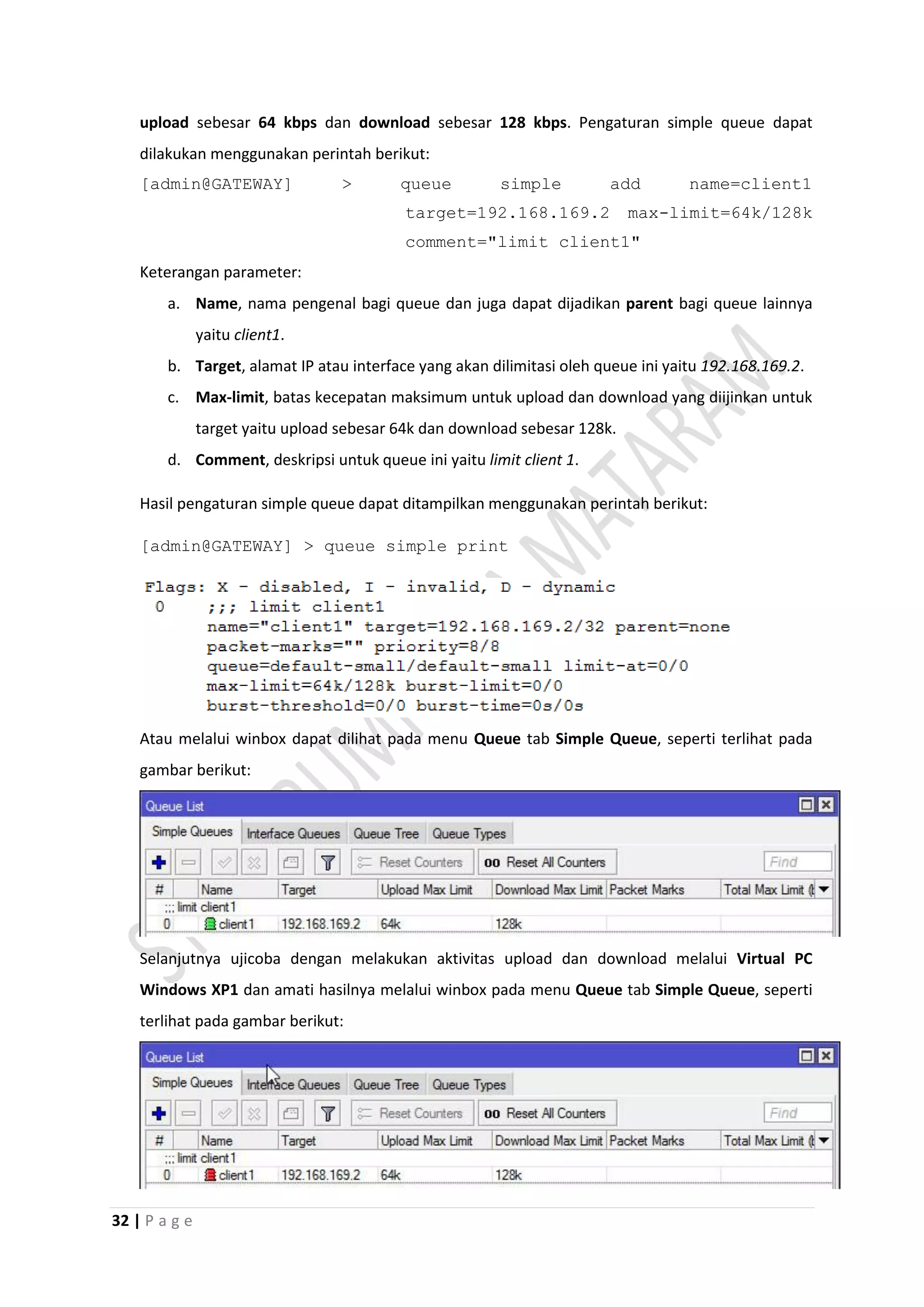32 | P a g e
upload sebesar 64 kbps dan download sebesar 128 kbps. Pengaturan simple queue dapat
dilakukan menggunakan perintah berikut:
[admin@GATEWAY] > queue simple add name=client1
target=192.168.169.2 max-limit=64k/128k
comment="limit client1"
Keterangan parameter:
a. Name, nama pengenal bagi queue dan juga dapat dijadikan parent bagi queue lainnya
yaitu client1.
b. Target, alamat IP atau interface yang akan dilimitasi oleh queue ini yaitu 192.168.169.2.
c. Max-limit, batas kecepatan maksimum untuk upload dan download yang diijinkan untuk
target yaitu upload sebesar 64k dan download sebesar 128k.
d. Comment, deskripsi untuk queue ini yaitu limit client 1.
Hasil pengaturan simple queue dapat ditampilkan menggunakan perintah berikut:
[admin@GATEWAY] > queue simple print
Atau melalui winbox dapat dilihat pada menu Queue tab Simple Queue, seperti terlihat pada
gambar berikut:
Selanjutnya ujicoba dengan melakukan aktivitas upload dan download melalui Virtual PC
Windows XP1 dan amati hasilnya melalui winbox pada menu Queue tab Simple Queue, seperti
terlihat pada gambar berikut:
 