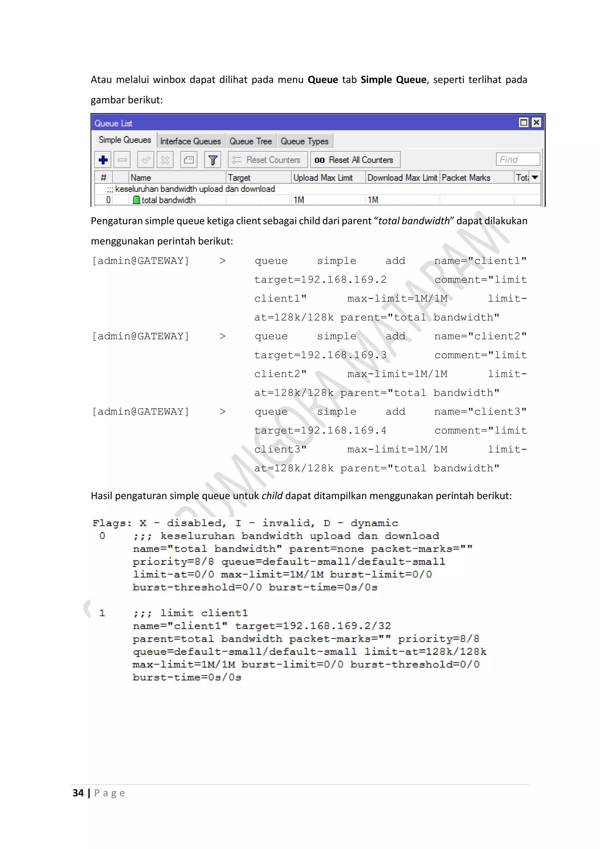 34 | P a g e
Atau melalui winbox dapat dilihat pada menu Queue tab Simple Queue, seperti terlihat pada
gambar berikut:
Pengaturan simple queue ketiga client sebagai child dari parent “total bandwidth” dapat dilakukan
menggunakan perintah berikut:
[admin@GATEWAY] > queue simple add name="client1"
target=192.168.169.2 comment="limit
client1" max-limit=1M/1M limit-
at=128k/128k parent="total bandwidth"
[admin@GATEWAY] > queue simple add name="client2"
target=192.168.169.3 comment="limit
client2" max-limit=1M/1M limit-
at=128k/128k parent="total bandwidth"
[admin@GATEWAY] > queue simple add name="client3"
target=192.168.169.4 comment="limit
client3" max-limit=1M/1M limit-
at=128k/128k parent="total bandwidth"
Hasil pengaturan simple queue untuk child dapat ditampilkan menggunakan perintah berikut:
 