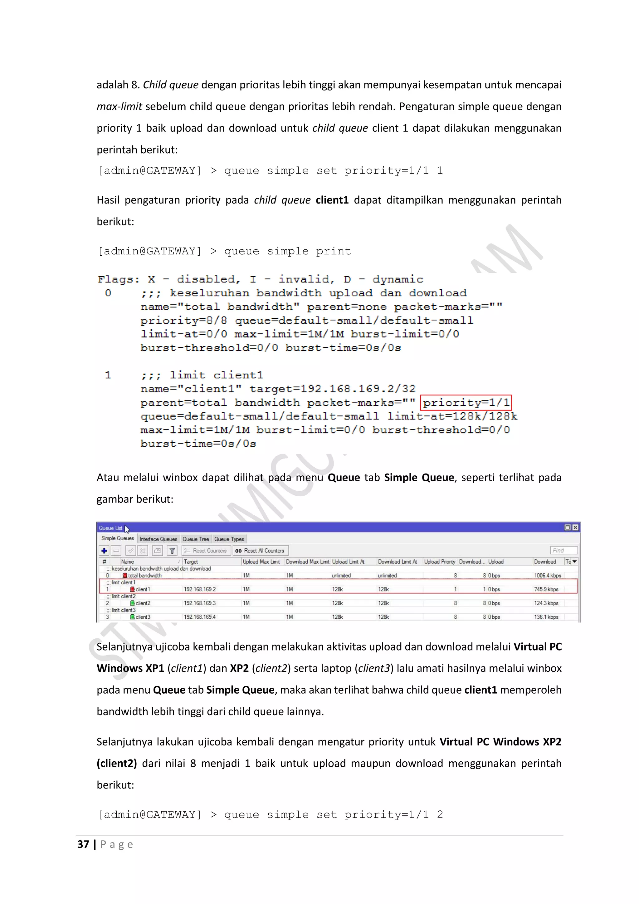37 | P a g e
adalah 8. Child queue dengan prioritas lebih tinggi akan mempunyai kesempatan untuk mencapai
max-limit sebelum child queue dengan prioritas lebih rendah. Pengaturan simple queue dengan
priority 1 baik upload dan download untuk child queue client 1 dapat dilakukan menggunakan
perintah berikut:
[admin@GATEWAY] > queue simple set priority=1/1 1
Hasil pengaturan priority pada child queue client1 dapat ditampilkan menggunakan perintah
berikut:
[admin@GATEWAY] > queue simple print
Atau melalui winbox dapat dilihat pada menu Queue tab Simple Queue, seperti terlihat pada
gambar berikut:
Selanjutnya ujicoba kembali dengan melakukan aktivitas upload dan download melalui Virtual PC
Windows XP1 (client1) dan XP2 (client2) serta laptop (client3) lalu amati hasilnya melalui winbox
pada menu Queue tab Simple Queue, maka akan terlihat bahwa child queue client1 memperoleh
bandwidth lebih tinggi dari child queue lainnya.
Selanjutnya lakukan ujicoba kembali dengan mengatur priority untuk Virtual PC Windows XP2
(client2) dari nilai 8 menjadi 1 baik untuk upload maupun download menggunakan perintah
berikut:
[admin@GATEWAY] > queue simple set priority=1/1 2
 