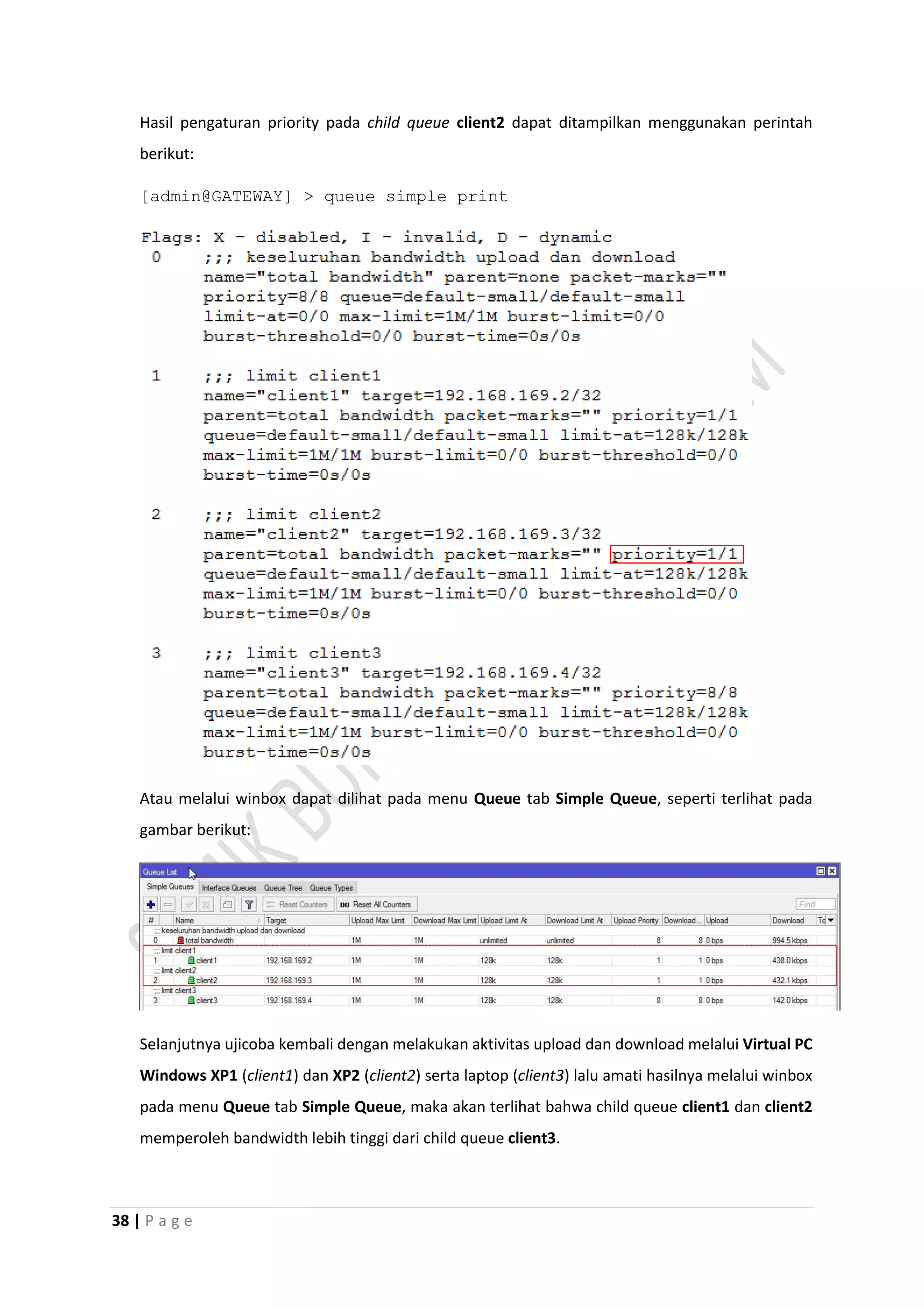 38 | P a g e
Hasil pengaturan priority pada child queue client2 dapat ditampilkan menggunakan perintah
berikut:
[admin@GATEWAY] > queue simple print
Atau melalui winbox dapat dilihat pada menu Queue tab Simple Queue, seperti terlihat pada
gambar berikut:
Selanjutnya ujicoba kembali dengan melakukan aktivitas upload dan download melalui Virtual PC
Windows XP1 (client1) dan XP2 (client2) serta laptop (client3) lalu amati hasilnya melalui winbox
pada menu Queue tab Simple Queue, maka akan terlihat bahwa child queue client1 dan client2
memperoleh bandwidth lebih tinggi dari child queue client3.
 