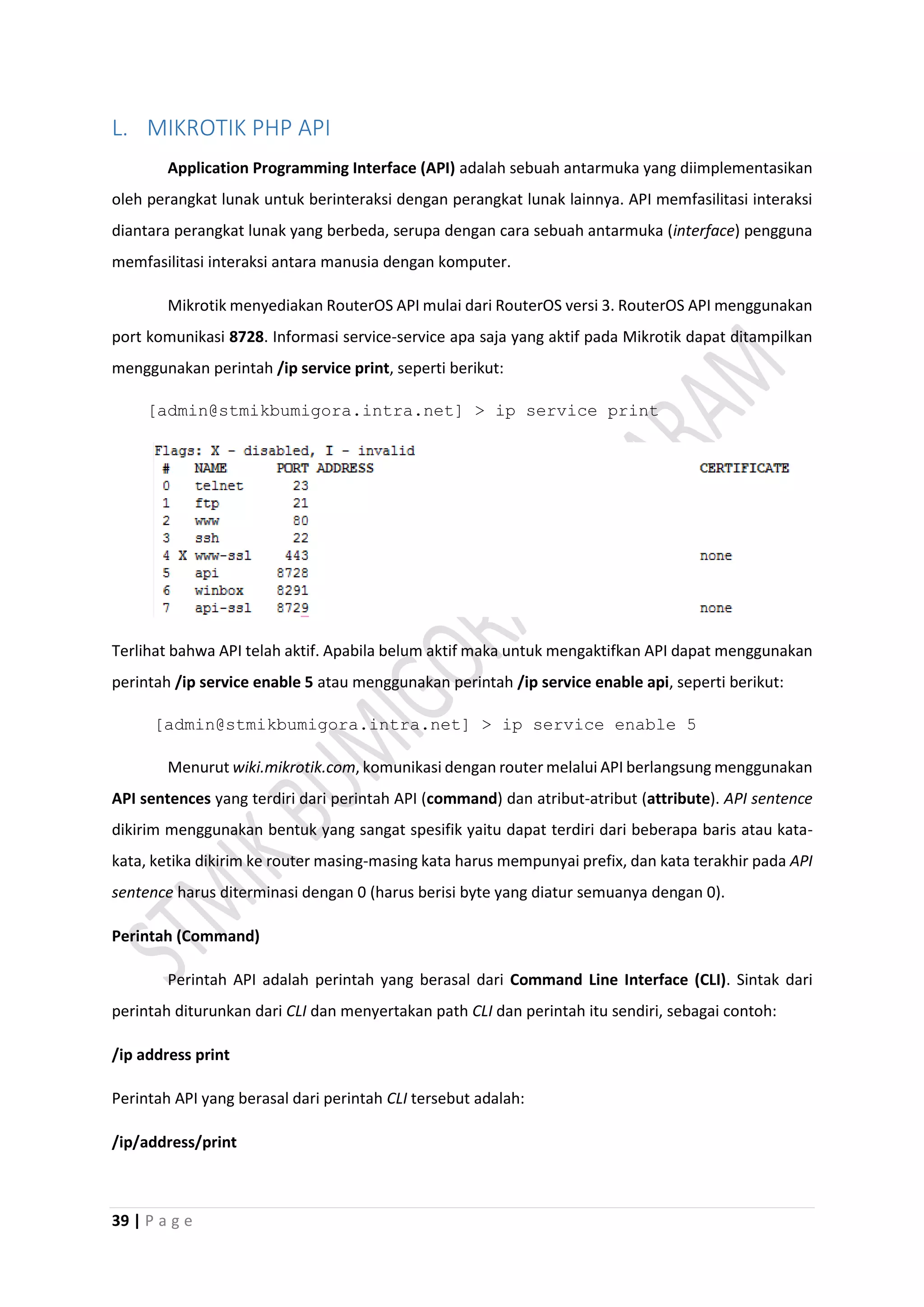 39 | P a g e
L. MIKROTIK PHP API
Application Programming Interface (API) adalah sebuah antarmuka yang diimplementasikan
oleh perangkat lunak untuk berinteraksi dengan perangkat lunak lainnya. API memfasilitasi interaksi
diantara perangkat lunak yang berbeda, serupa dengan cara sebuah antarmuka (interface) pengguna
memfasilitasi interaksi antara manusia dengan komputer.
Mikrotik menyediakan RouterOS API mulai dari RouterOS versi 3. RouterOS API menggunakan
port komunikasi 8728. Informasi service-service apa saja yang aktif pada Mikrotik dapat ditampilkan
menggunakan perintah /ip service print, seperti berikut:
[admin@stmikbumigora.intra.net] > ip service print
Terlihat bahwa API telah aktif. Apabila belum aktif maka untuk mengaktifkan API dapat menggunakan
perintah /ip service enable 5 atau menggunakan perintah /ip service enable api, seperti berikut:
[admin@stmikbumigora.intra.net] > ip service enable 5
Menurut wiki.mikrotik.com, komunikasi dengan router melalui API berlangsung menggunakan
API sentences yang terdiri dari perintah API (command) dan atribut-atribut (attribute). API sentence
dikirim menggunakan bentuk yang sangat spesifik yaitu dapat terdiri dari beberapa baris atau kata-
kata, ketika dikirim ke router masing-masing kata harus mempunyai prefix, dan kata terakhir pada API
sentence harus diterminasi dengan 0 (harus berisi byte yang diatur semuanya dengan 0).
Perintah (Command)
Perintah API adalah perintah yang berasal dari Command Line Interface (CLI). Sintak dari
perintah diturunkan dari CLI dan menyertakan path CLI dan perintah itu sendiri, sebagai contoh:
/ip address print
Perintah API yang berasal dari perintah CLI tersebut adalah:
/ip/address/print
 