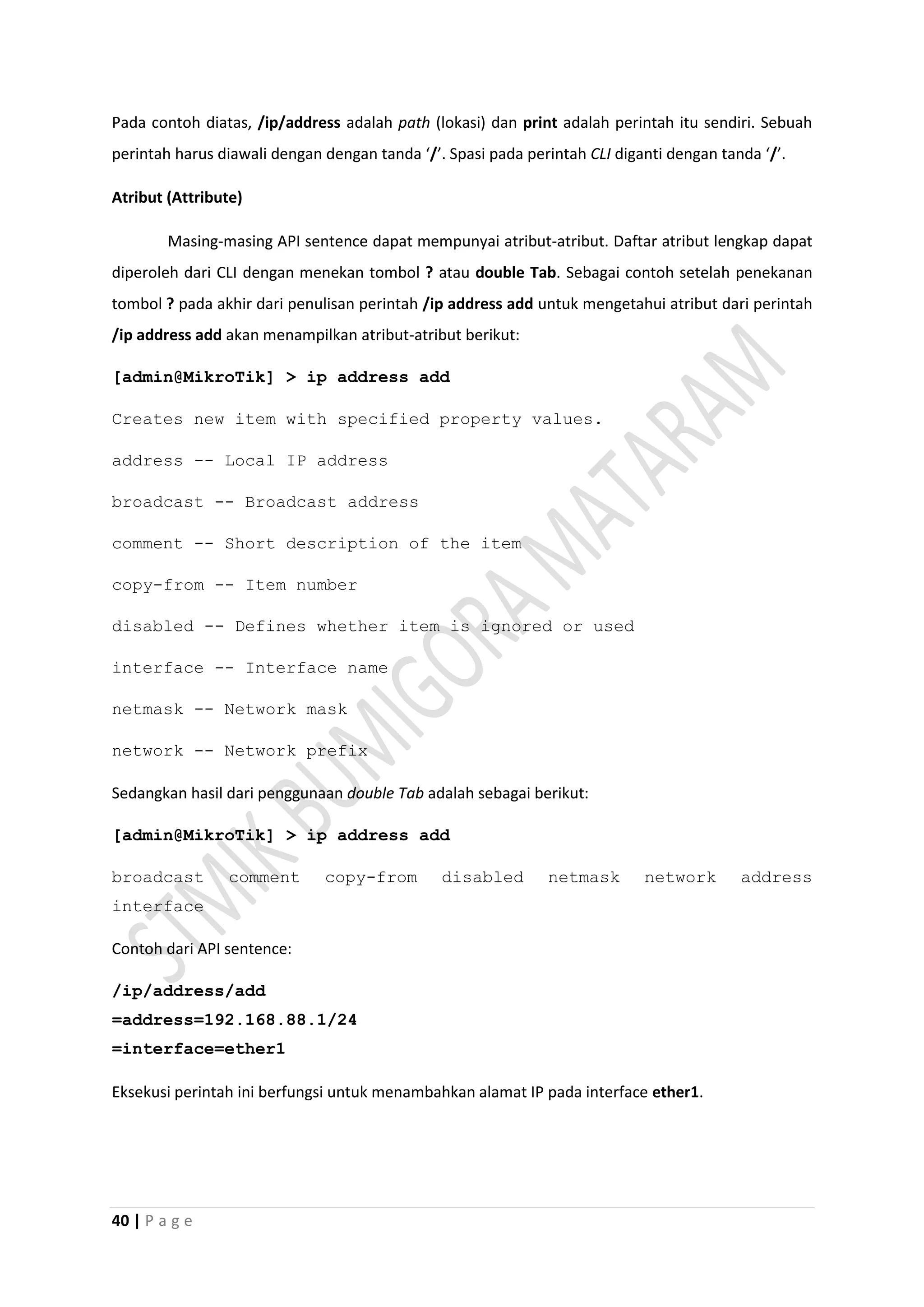 40 | P a g e
Pada contoh diatas, /ip/address adalah path (lokasi) dan print adalah perintah itu sendiri. Sebuah
perintah harus diawali dengan dengan tanda ‘/’. Spasi pada perintah CLI diganti dengan tanda ‘/’.
Atribut (Attribute)
Masing-masing API sentence dapat mempunyai atribut-atribut. Daftar atribut lengkap dapat
diperoleh dari CLI dengan menekan tombol ? atau double Tab. Sebagai contoh setelah penekanan
tombol ? pada akhir dari penulisan perintah /ip address add untuk mengetahui atribut dari perintah
/ip address add akan menampilkan atribut-atribut berikut:
[admin@MikroTik] > ip address add
Creates new item with specified property values.
address -- Local IP address
broadcast -- Broadcast address
comment -- Short description of the item
copy-from -- Item number
disabled -- Defines whether item is ignored or used
interface -- Interface name
netmask -- Network mask
network -- Network prefix
Sedangkan hasil dari penggunaan double Tab adalah sebagai berikut:
[admin@MikroTik] > ip address add
broadcast comment copy-from disabled netmask network address
interface
Contoh dari API sentence:
/ip/address/add
=address=192.168.88.1/24
=interface=ether1
Eksekusi perintah ini berfungsi untuk menambahkan alamat IP pada interface ether1.
 