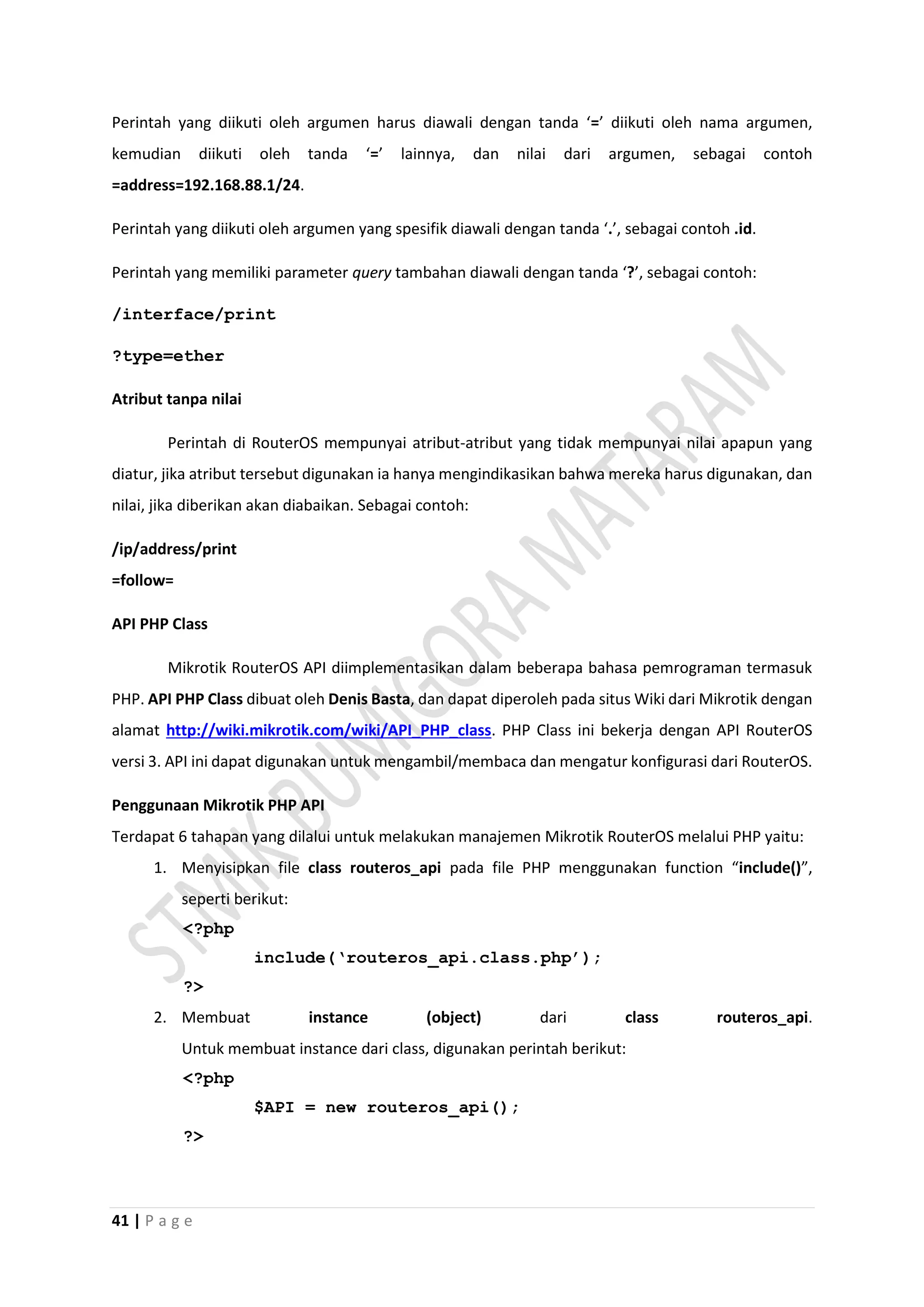 41 | P a g e
Perintah yang diikuti oleh argumen harus diawali dengan tanda ‘=’ diikuti oleh nama argumen,
kemudian diikuti oleh tanda ‘=’ lainnya, dan nilai dari argumen, sebagai contoh
=address=192.168.88.1/24.
Perintah yang diikuti oleh argumen yang spesifik diawali dengan tanda ‘.’, sebagai contoh .id.
Perintah yang memiliki parameter query tambahan diawali dengan tanda ‘?’, sebagai contoh:
/interface/print
?type=ether
Atribut tanpa nilai
Perintah di RouterOS mempunyai atribut-atribut yang tidak mempunyai nilai apapun yang
diatur, jika atribut tersebut digunakan ia hanya mengindikasikan bahwa mereka harus digunakan, dan
nilai, jika diberikan akan diabaikan. Sebagai contoh:
/ip/address/print
=follow=
API PHP Class
Mikrotik RouterOS API diimplementasikan dalam beberapa bahasa pemrograman termasuk
PHP. API PHP Class dibuat oleh Denis Basta, dan dapat diperoleh pada situs Wiki dari Mikrotik dengan
alamat http://wiki.mikrotik.com/wiki/API_PHP_class. PHP Class ini bekerja dengan API RouterOS
versi 3. API ini dapat digunakan untuk mengambil/membaca dan mengatur konfigurasi dari RouterOS.
Penggunaan Mikrotik PHP API
Terdapat 6 tahapan yang dilalui untuk melakukan manajemen Mikrotik RouterOS melalui PHP yaitu:
1. Menyisipkan file class routeros_api pada file PHP menggunakan function “include()”,
seperti berikut:
<?php
include(‘routeros_api.class.php’);
?>
2. Membuat instance (object) dari class routeros_api.
Untuk membuat instance dari class, digunakan perintah berikut:
<?php
$API = new routeros_api();
?>
 