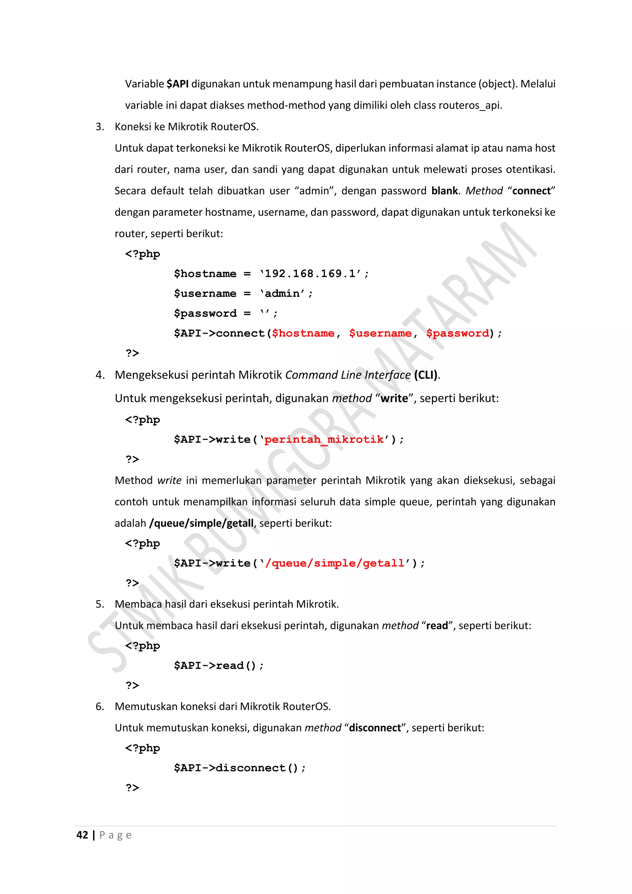 42 | P a g e
Variable $API digunakan untuk menampung hasil dari pembuatan instance (object). Melalui
variable ini dapat diakses method-method yang dimiliki oleh class routeros_api.
3. Koneksi ke Mikrotik RouterOS.
Untuk dapat terkoneksi ke Mikrotik RouterOS, diperlukan informasi alamat ip atau nama host
dari router, nama user, dan sandi yang dapat digunakan untuk melewati proses otentikasi.
Secara default telah dibuatkan user “admin”, dengan password blank. Method “connect”
dengan parameter hostname, username, dan password, dapat digunakan untuk terkoneksi ke
router, seperti berikut:
<?php
$hostname = ‘192.168.169.1’;
$username = ‘admin’;
$password = ‘’;
$API->connect($hostname, $username, $password);
?>
4. Mengeksekusi perintah Mikrotik Command Line Interface (CLI).
Untuk mengeksekusi perintah, digunakan method “write”, seperti berikut:
<?php
$API->write(‘perintah_mikrotik’);
?>
Method write ini memerlukan parameter perintah Mikrotik yang akan dieksekusi, sebagai
contoh untuk menampilkan informasi seluruh data simple queue, perintah yang digunakan
adalah /queue/simple/getall, seperti berikut:
<?php
$API->write(‘/queue/simple/getall’);
?>
5. Membaca hasil dari eksekusi perintah Mikrotik.
Untuk membaca hasil dari eksekusi perintah, digunakan method “read”, seperti berikut:
<?php
$API->read();
?>
6. Memutuskan koneksi dari Mikrotik RouterOS.
Untuk memutuskan koneksi, digunakan method “disconnect”, seperti berikut:
<?php
$API->disconnect();
?>
 