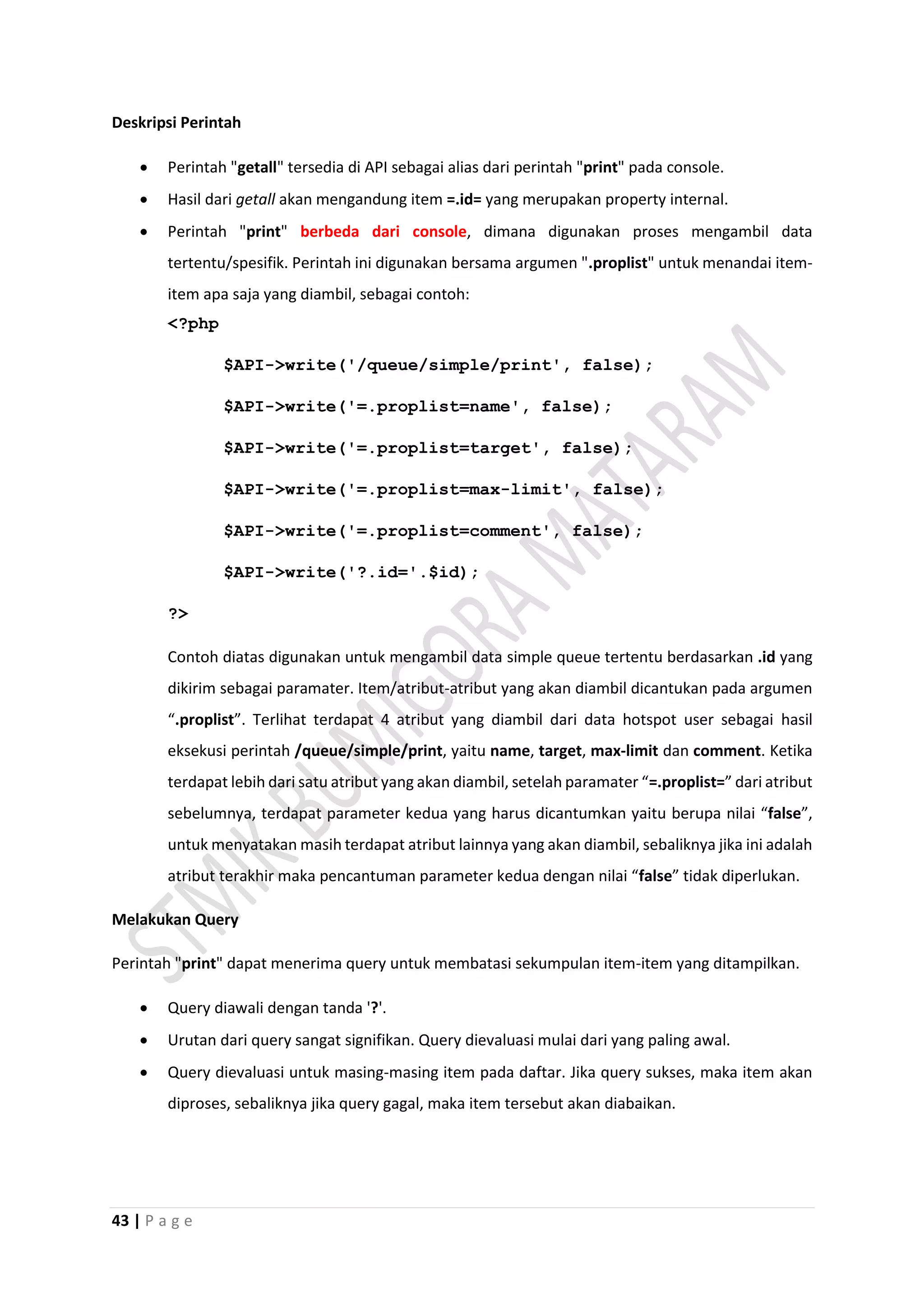 43 | P a g e
Deskripsi Perintah
 Perintah "getall" tersedia di API sebagai alias dari perintah "print" pada console.
 Hasil dari getall akan mengandung item =.id= yang merupakan property internal.
 Perintah "print" berbeda dari console, dimana digunakan proses mengambil data
tertentu/spesifik. Perintah ini digunakan bersama argumen ".proplist" untuk menandai item-
item apa saja yang diambil, sebagai contoh:
<?php
$API->write('/queue/simple/print', false);
$API->write('=.proplist=name', false);
$API->write('=.proplist=target', false);
$API->write('=.proplist=max-limit', false);
$API->write('=.proplist=comment', false);
$API->write('?.id='.$id);
?>
Contoh diatas digunakan untuk mengambil data simple queue tertentu berdasarkan .id yang
dikirim sebagai paramater. Item/atribut-atribut yang akan diambil dicantukan pada argumen
“.proplist”. Terlihat terdapat 4 atribut yang diambil dari data hotspot user sebagai hasil
eksekusi perintah /queue/simple/print, yaitu name, target, max-limit dan comment. Ketika
terdapat lebih dari satu atribut yang akan diambil, setelah paramater “=.proplist=” dari atribut
sebelumnya, terdapat parameter kedua yang harus dicantumkan yaitu berupa nilai “false”,
untuk menyatakan masih terdapat atribut lainnya yang akan diambil, sebaliknya jika ini adalah
atribut terakhir maka pencantuman parameter kedua dengan nilai “false” tidak diperlukan.
Melakukan Query
Perintah "print" dapat menerima query untuk membatasi sekumpulan item-item yang ditampilkan.
 Query diawali dengan tanda '?'.
 Urutan dari query sangat signifikan. Query dievaluasi mulai dari yang paling awal.
 Query dievaluasi untuk masing-masing item pada daftar. Jika query sukses, maka item akan
diproses, sebaliknya jika query gagal, maka item tersebut akan diabaikan.
 