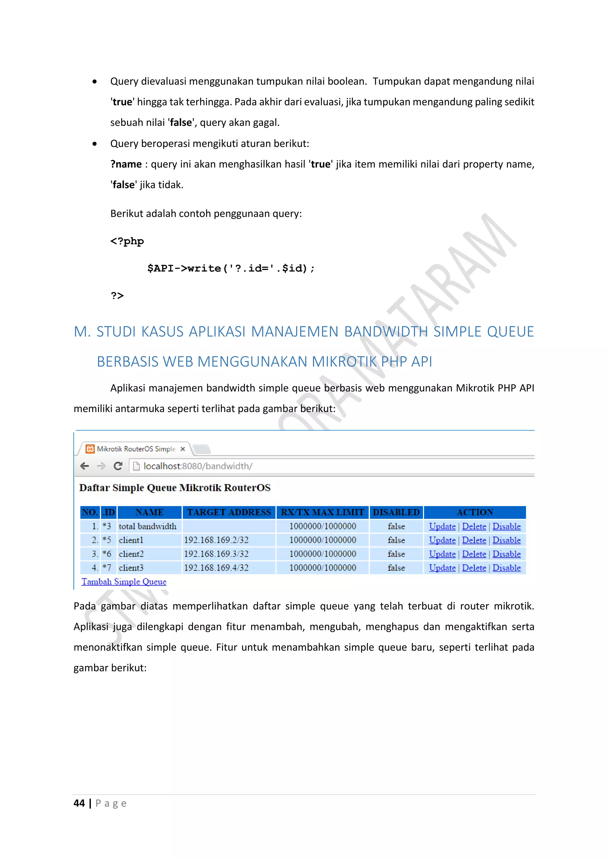 44 | P a g e
 Query dievaluasi menggunakan tumpukan nilai boolean. Tumpukan dapat mengandung nilai
'true' hingga tak terhingga. Pada akhir dari evaluasi, jika tumpukan mengandung paling sedikit
sebuah nilai 'false', query akan gagal.
 Query beroperasi mengikuti aturan berikut:
?name : query ini akan menghasilkan hasil 'true' jika item memiliki nilai dari property name,
'false' jika tidak.
Berikut adalah contoh penggunaan query:
<?php
$API->write('?.id='.$id);
?>
M. STUDI KASUS APLIKASI MANAJEMEN BANDWIDTH SIMPLE QUEUE
BERBASIS WEB MENGGUNAKAN MIKROTIK PHP API
Aplikasi manajemen bandwidth simple queue berbasis web menggunakan Mikrotik PHP API
memiliki antarmuka seperti terlihat pada gambar berikut:
Pada gambar diatas memperlihatkan daftar simple queue yang telah terbuat di router mikrotik.
Aplikasi juga dilengkapi dengan fitur menambah, mengubah, menghapus dan mengaktifkan serta
menonaktifkan simple queue. Fitur untuk menambahkan simple queue baru, seperti terlihat pada
gambar berikut:
 