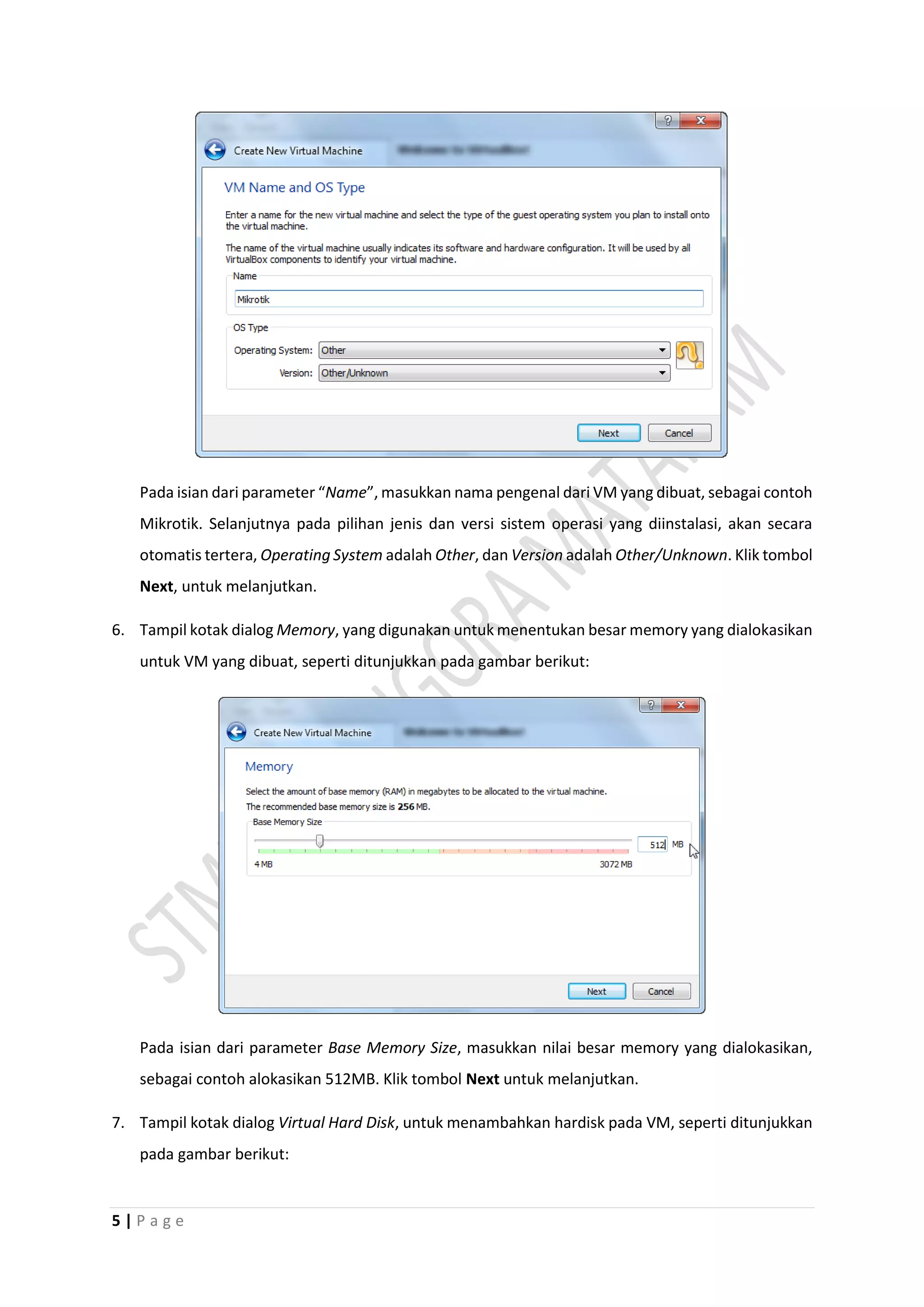 5 | P a g e
Pada isian dari parameter “Name”, masukkan nama pengenal dari VM yang dibuat, sebagai contoh
Mikrotik. Selanjutnya pada pilihan jenis dan versi sistem operasi yang diinstalasi, akan secara
otomatis tertera, Operating System adalah Other, dan Version adalah Other/Unknown. Klik tombol
Next, untuk melanjutkan.
6. Tampil kotak dialog Memory, yang digunakan untuk menentukan besar memory yang dialokasikan
untuk VM yang dibuat, seperti ditunjukkan pada gambar berikut:
Pada isian dari parameter Base Memory Size, masukkan nilai besar memory yang dialokasikan,
sebagai contoh alokasikan 512MB. Klik tombol Next untuk melanjutkan.
7. Tampil kotak dialog Virtual Hard Disk, untuk menambahkan hardisk pada VM, seperti ditunjukkan
pada gambar berikut:
 