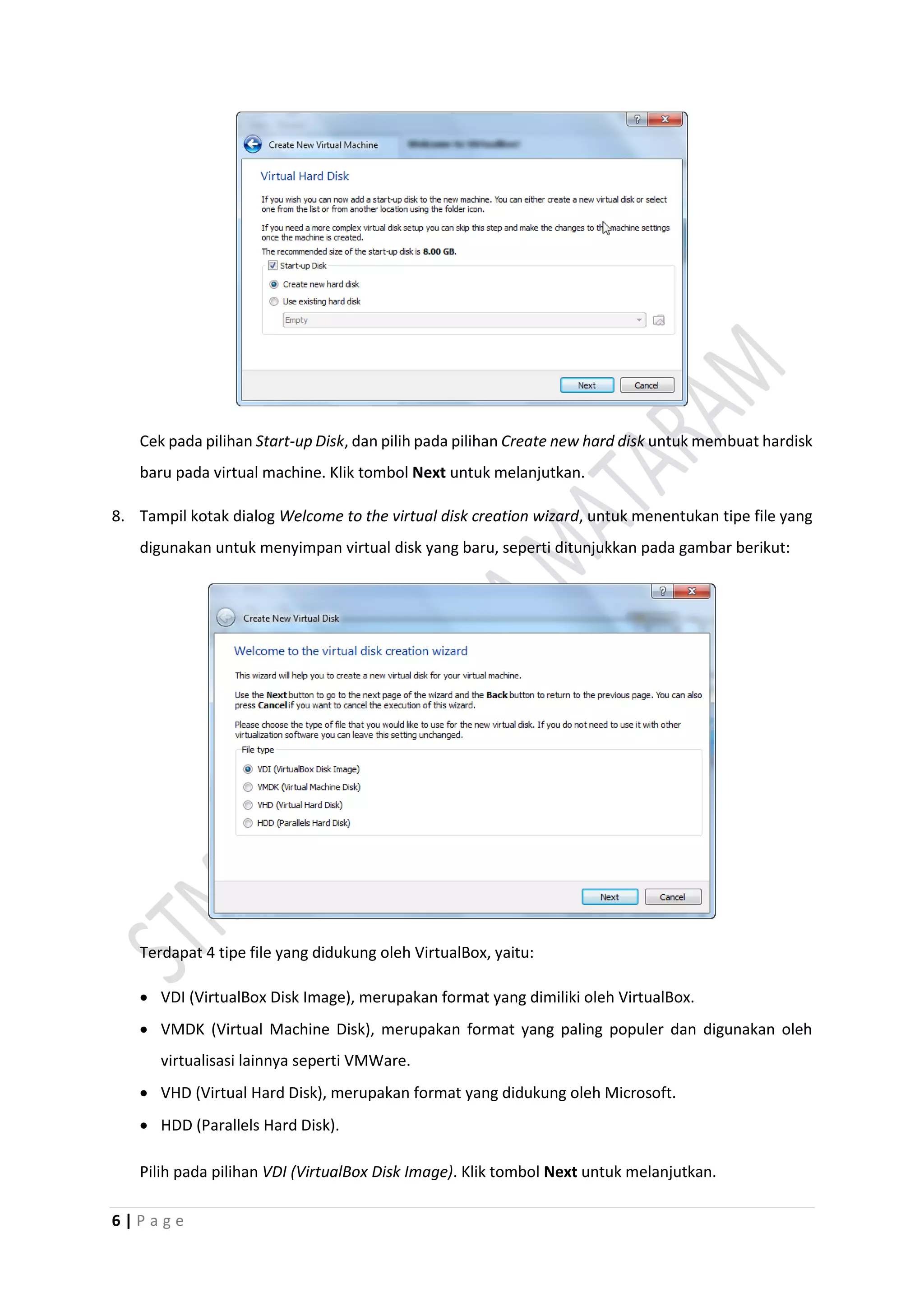 6 | P a g e
Cek pada pilihan Start-up Disk, dan pilih pada pilihan Create new hard disk untuk membuat hardisk
baru pada virtual machine. Klik tombol Next untuk melanjutkan.
8. Tampil kotak dialog Welcome to the virtual disk creation wizard, untuk menentukan tipe file yang
digunakan untuk menyimpan virtual disk yang baru, seperti ditunjukkan pada gambar berikut:
Terdapat 4 tipe file yang didukung oleh VirtualBox, yaitu:
 VDI (VirtualBox Disk Image), merupakan format yang dimiliki oleh VirtualBox.
 VMDK (Virtual Machine Disk), merupakan format yang paling populer dan digunakan oleh
virtualisasi lainnya seperti VMWare.
 VHD (Virtual Hard Disk), merupakan format yang didukung oleh Microsoft.
 HDD (Parallels Hard Disk).
Pilih pada pilihan VDI (VirtualBox Disk Image). Klik tombol Next untuk melanjutkan.
 
