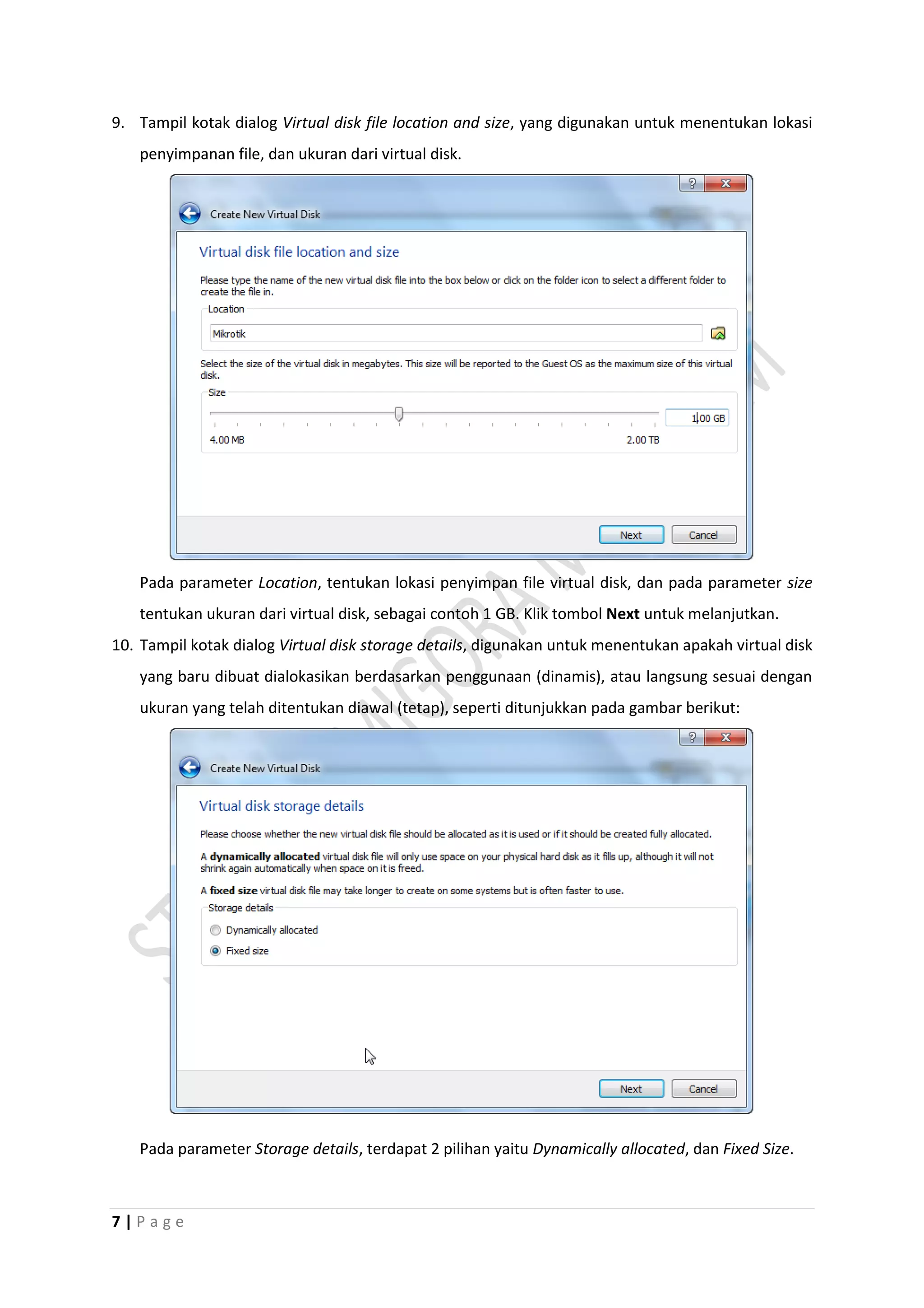7 | P a g e
9. Tampil kotak dialog Virtual disk file location and size, yang digunakan untuk menentukan lokasi
penyimpanan file, dan ukuran dari virtual disk.
Pada parameter Location, tentukan lokasi penyimpan file virtual disk, dan pada parameter size
tentukan ukuran dari virtual disk, sebagai contoh 1 GB. Klik tombol Next untuk melanjutkan.
10. Tampil kotak dialog Virtual disk storage details, digunakan untuk menentukan apakah virtual disk
yang baru dibuat dialokasikan berdasarkan penggunaan (dinamis), atau langsung sesuai dengan
ukuran yang telah ditentukan diawal (tetap), seperti ditunjukkan pada gambar berikut:
Pada parameter Storage details, terdapat 2 pilihan yaitu Dynamically allocated, dan Fixed Size.
 