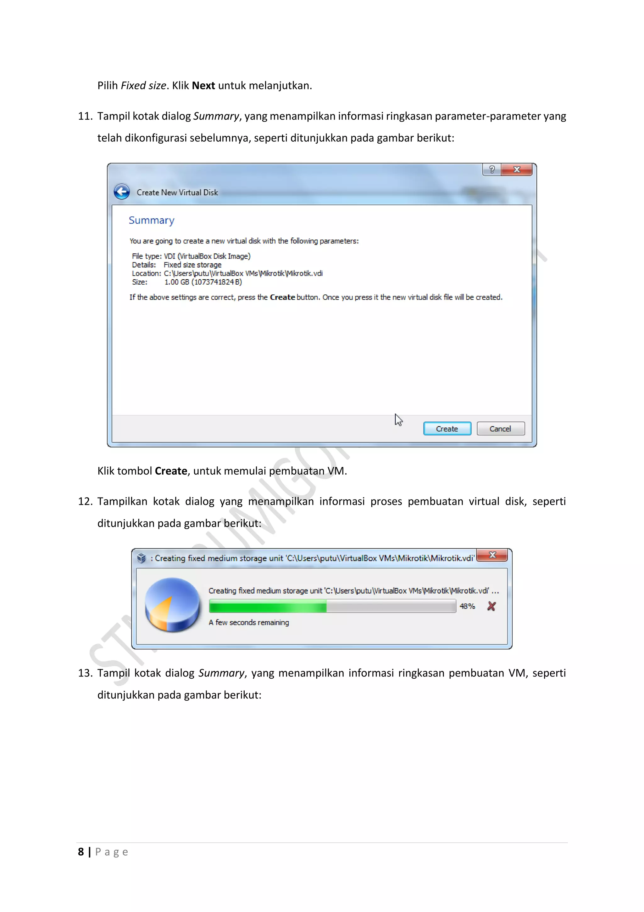 8 | P a g e
Pilih Fixed size. Klik Next untuk melanjutkan.
11. Tampil kotak dialog Summary, yang menampilkan informasi ringkasan parameter-parameter yang
telah dikonfigurasi sebelumnya, seperti ditunjukkan pada gambar berikut:
Klik tombol Create, untuk memulai pembuatan VM.
12. Tampilkan kotak dialog yang menampilkan informasi proses pembuatan virtual disk, seperti
ditunjukkan pada gambar berikut:
13. Tampil kotak dialog Summary, yang menampilkan informasi ringkasan pembuatan VM, seperti
ditunjukkan pada gambar berikut:
 