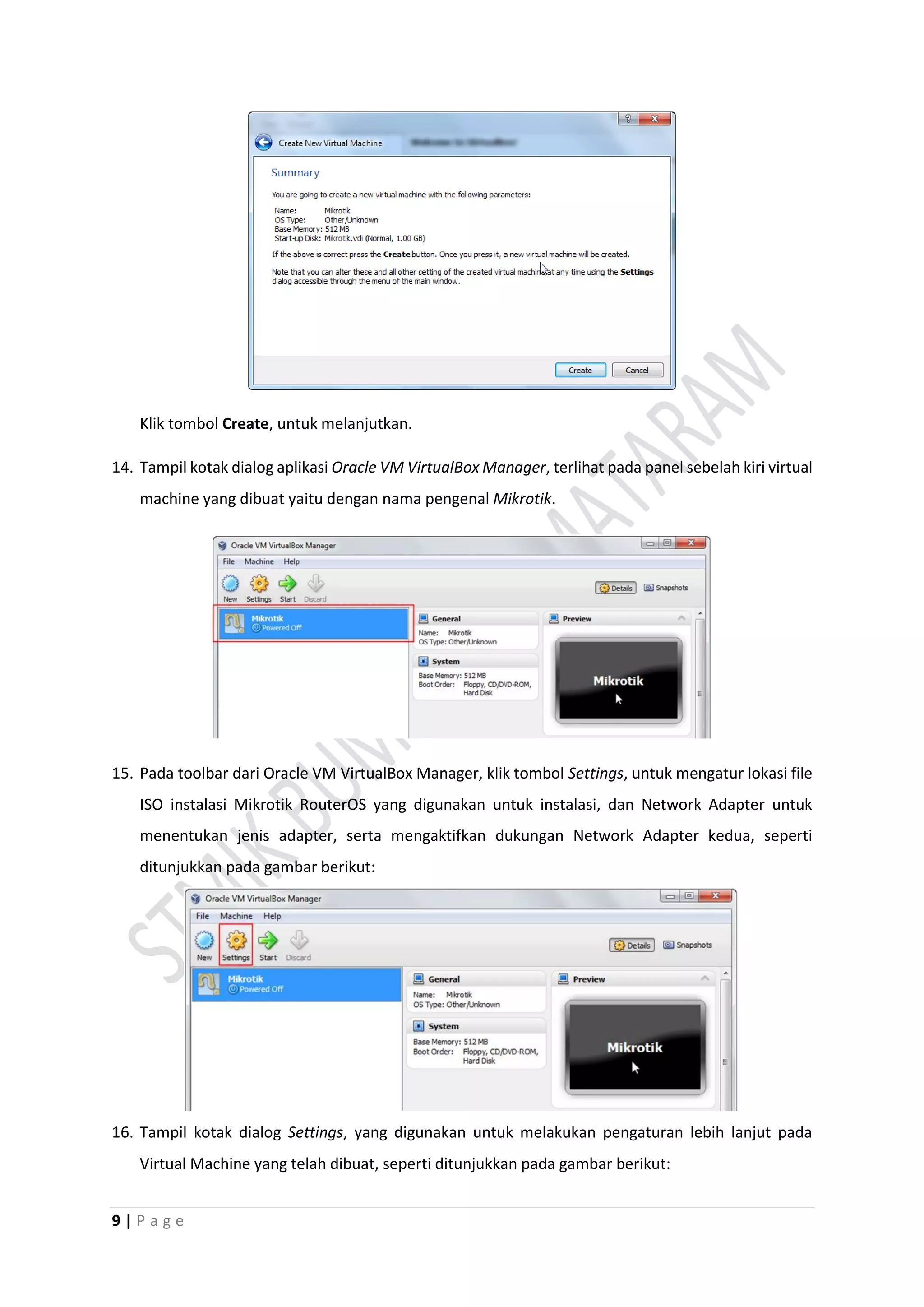 9 | P a g e
Klik tombol Create, untuk melanjutkan.
14. Tampil kotak dialog aplikasi Oracle VM VirtualBox Manager, terlihat pada panel sebelah kiri virtual
machine yang dibuat yaitu dengan nama pengenal Mikrotik.
15. Pada toolbar dari Oracle VM VirtualBox Manager, klik tombol Settings, untuk mengatur lokasi file
ISO instalasi Mikrotik RouterOS yang digunakan untuk instalasi, dan Network Adapter untuk
menentukan jenis adapter, serta mengaktifkan dukungan Network Adapter kedua, seperti
ditunjukkan pada gambar berikut:
16. Tampil kotak dialog Settings, yang digunakan untuk melakukan pengaturan lebih lanjut pada
Virtual Machine yang telah dibuat, seperti ditunjukkan pada gambar berikut:
 