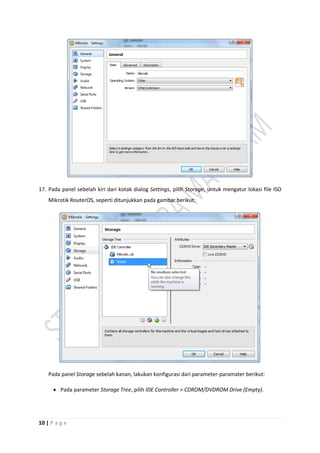 10 | P a g e
17. Pada panel sebelah kiri dari kotak dialog Settings, pilih Storage, untuk mengatur lokasi file ISO
Mikrotik RouterOS, seperti ditunjukkan pada gambar berikut:
Pada panel Storage sebelah kanan, lakukan konfigurasi dari parameter-paramater berikut:
 Pada parameter Storage Tree, pilih IDE Controller > CDROM/DVDROM Drive (Empty).
 