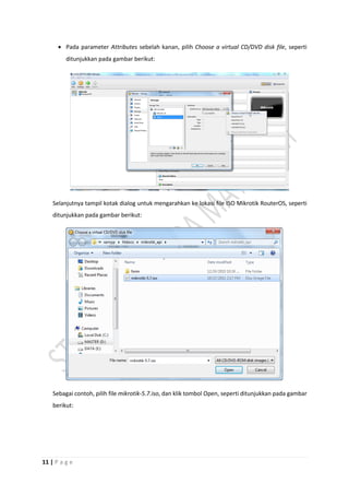 11 | P a g e
 Pada parameter Attributes sebelah kanan, pilih Choose a virtual CD/DVD disk file, seperti
ditunjukkan pada gambar berikut:
Selanjutnya tampil kotak dialog untuk mengarahkan ke lokasi file ISO Mikrotik RouterOS, seperti
ditunjukkan pada gambar berikut:
Sebagai contoh, pilih file mikrotik-5.7.iso, dan klik tombol Open, seperti ditunjukkan pada gambar
berikut:
 