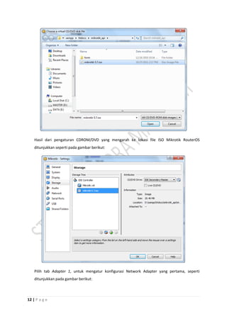 12 | P a g e
Hasil dari pengaturan CDROM/DVD yang mengarah ke lokasi file ISO Mikrotik RouterOS
ditunjukkan seperti pada gambar berikut:
Pilih tab Adapter 1, untuk mengatur konfigurasi Network Adapter yang pertama, seperti
ditunjukkan pada gambar berikut:
 