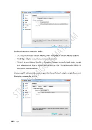 13 | P a g e
Konfigurasi parameter-paramater berikut:
 Cek pada pilihan Enable Network Adapter, untuk mengaktifkan Network Adapter pertama.
 Pilih Bridged Adapter pada pilihan parameter Attached to:.
 Pilih jenis Network Adapter Local Area Connection fisik yang terinstalasi pada sistem operasi
host, sebagai contoh Atheros AR8121/AR8112/AR8114 PCI-E Ethernet Controller (NDIS6.20)
pada pilihan parameter Name:.
Selanjutnya pilih tab Adapter 2, untuk mengatur konfigurasi Network Adapter yang kedua, seperti
ditunjukkan pada gambar berikut:
 