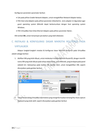 14 | P a g e
Konfigurasi parameter-paramater berikut:
 Cek pada pilihan Enable Network Adapter, untuk mengaktifkan Network Adapter kedua.
 Pilih Host-only Adapter pada pilihan parameter Attached to:. Jenis adapter ini digunakan agar
guest operating system Mikrotik dapat berkomunikasi dengan host operating system
Windows.
 Pilih VirtualBox Host-Only Ethernet Adapter pada pilihan parameter Name:.
Klik tombol OK, untuk menyimpan perubahan yang telah dilakukan.
C. INSTALASI & KONFIGURASI DASAR MIKROTIK ROUTEROS PADA
VIRTUALBOX
Adapun langkah-langkah instalasi & konfigurasi dasar Mikrotik RouterOS pada VirtualBox
adalah sebagai berikut:
1. Aktifkan VM yang telah dibuat, untuk melakukan instalasi Mikrotik RouterOS, dengan memilih
nama VM yang telah dibuat pada tahap sebelumnya, yaitu Mikrotik, yang terdapat pada panel
sebelah kiri. Selanjutnya pada toolbar klik tombol Start, untuk mengaktifkan VM, seperti
ditunjukkan pada gambar berikut:
2. Tampil kotak dialog VirtualBox Information yang menginformasikan tentang fitur Auto capture
keyboard yang telah aktif, seperti ditunjukkan pada gambar berikut:
 