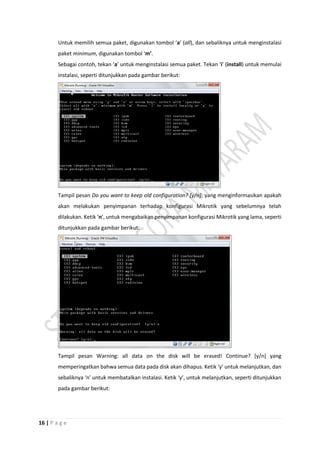16 | P a g e
Untuk memilih semua paket, digunakan tombol ‘a’ (all), dan sebaliknya untuk menginstalasi
paket minimum, digunakan tombol ‘m’.
Sebagai contoh, tekan ‘a’ untuk menginstalasi semua paket. Tekan ‘i’ (install) untuk memulai
instalasi, seperti ditunjukkan pada gambar berikut:
Tampil pesan Do you want to keep old configuration? [y/n]: yang menginformasikan apakah
akan melakukan penyimpanan terhadap konfigurasi Mikrotik yang sebelumnya telah
dilakukan. Ketik ‘n’, untuk mengabaikan penyimpanan konfigurasi Mikrotik yang lama, seperti
ditunjukkan pada gambar berikut:
Tampil pesan Warning: all data on the disk will be erased! Continue? [y/n] yang
memperingatkan bahwa semua data pada disk akan dihapus. Ketik ‘y’ untuk melanjutkan, dan
sebaliknya ‘n’ untuk membatalkan instalasi. Ketik ‘y’, untuk melanjutkan, seperti ditunjukkan
pada gambar berikut:
 