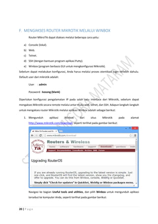 20 | P a g e
F. MENGAKSES ROUTER MIKROTIK MELALUI WINBOX
Router MikroTik dapat diakses melalui beberapa cara yaitu:
a) Console (lokal).
b) Web.
c) Telnet.
d) SSH (dengan bantuan program aplikasi Putty).
e) Winbox (program berbasis GUI untuk mengkonfigurasi Mikrotik).
Sebelum dapat melakukan konfigurasi, Anda harus melalui proses otentikasi login terlebih dahulu.
Default user dari mikrotik adalah:
User : admin
Password : kosong (blank)
Diperlukan konfigurasi pengalamatan IP pada salah satu interface dari Mikrotik, sebelum dapat
mengakses Mikrotik secara remote melalui antar muka web, telnet, dan SSH. Adapun langkah-langkah
untuk mengakses router Mikrotik melalui aplikasi Winbox adalah sebagai berikut:
1. Mengunduh aplikasi Winbox dari situs Mikrotik pada alamat
http://www.mikrotik.com/download, seperti terlihat pada gambar berikut:
Navigasi ke bagian Useful tools and utilities, dan pilih Winbox untuk mengunduh aplikasi
tersebut ke komputer Anda, seperti terlihat pada gambar berikut:
 