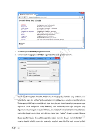 21 | P a g e
2. Jalankan aplikasi Winbox yang telah diunduh.
3. Tampil kotak dialog aplikasi Winbox, seperti terlihat pada gambar berikut:
Untuk dapat mengakses Mikrotik, Anda harus melengkapi 3 parameter yang terdapat pada
kotak dialog login dari aplikasi Winbox yaitu Connect to (digunakan untuk memasukkan alamat
IP atau alamat MAC dari router Mikrotik yang akan diakses), Login (nama login pengguna yang
digunakan untuk mengakses router Mikrotik), dan Password (sandi login pengguna yang
digunakan untuk mengakses router Mikrotik). Secara default Mikrotik telah membuatkan satu
user untuk tujuan administrasi yaitu dengan nama login “admin” dengan password kosong
(tanpa sandi). Inputan Connect to dapat diisi secara otomatis dengan memilih tombol
yang terdapat di sebelah kanan dari parameter tersebut, seperti terlihat pada gambar berikut:
 