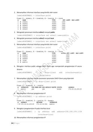 24 | P a g e
2. Menampilkan informasi interface yang dimiliki oleh router
[admin@GATEWAY] > interface print
3. Mengubah penamaan interface ether1 menjadi public
[admin@GATEWAY] > interface set ether1 name=public
4. Mengubah penamaan interface ether2 menjadi local
[admin@GATEWAY] > interface set ether2 name=local
5. Menampilkan informasi interface yang dimiliki oleh router
[admin@GATEWAY] > interface print
6. Mengatur interface public sebagai DHCP Client agar memperoleh pengalamatan IP secara
dinamis
[admin@GATEWAY] > ip dhcp-client add interface=public
disabled=no
7. Menampilkan informasi terkait parameter-parameter DHCP Client yang diperoleh
[admin@GATEWAY] > ip dhcp-client print
8. Menampilkan informasi pengalamatan IP
[admin@GATEWAY] > ip address print
9. Mengatur pengalamatan IP pada interface local
[admin@GATEWAY] > ip address add address=192.168.169.1/24
interface=local
10. Menampilkan informasi pengalamatan IP
 