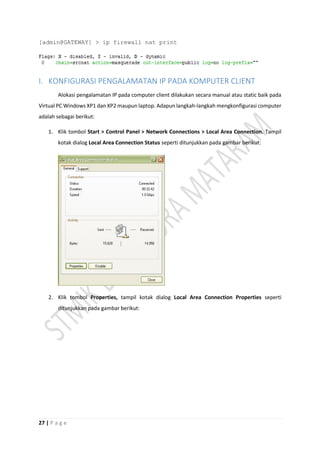 27 | P a g e
[admin@GATEWAY] > ip firewall nat print
I. KONFIGURASI PENGALAMATAN IP PADA KOMPUTER CLIENT
Alokasi pengalamatan IP pada computer client dilakukan secara manual atau static baik pada
Virtual PC Windows XP1 dan XP2 maupun laptop. Adapun langkah-langkah mengkonfigurasi computer
adalah sebagai berikut:
1. Klik tombol Start > Control Panel > Network Connections > Local Area Connection. Tampil
kotak dialog Local Area Connection Status seperti ditunjukkan pada gambar berikut:
2. Klik tombol Properties, tampil kotak dialog Local Area Connection Properties seperti
ditunjukkan pada gambar berikut:
 
