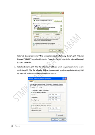 28 | P a g e
Pada Tab General parameter “This connection uses the following items:”, pilih “Internet
Protocol (TCP/IP)”, kemudian klik tombol Properties. Tampil kotak dialog Internet Protocol
(TCP/IP) Properties.
3. Pada tab General, pilih “Use the following IP address” untuk pengalokasian alamat secara
statik, dan pilih “Use the following DNS server addresses” untuk pengalokasian alamat DNS
secara statik, seperti ditunjukkan pada gambar berikut:
 