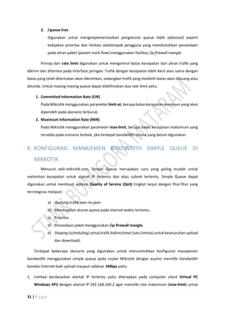 31 | P a g e
2. /queue tree
Digunakan untuk mengimplementasikan pengaturan queue lebih advanced seperti
kebijakan prioritas dan limitasi sekelompok pengguna yang membutuhkan penandaan
pada aliran paket (packet mark flow) menggunakan fasilitas /ip firewall mangle.
Prinsip dari rate limit digunakan untuk mengontrol batas kecepatan dari aliran trafik yang
dikirim dan diterima pada interface jaringan. Trafik dengan kecepatan lebih kecil atau sama dengan
batas yang telah ditentukan akan dikirimkan, sedangkan trafik yang melebihi batas akan dibuang atau
ditunda. Untuk masing-masing queue dapat didefinisikan dua rate limit yaitu:
1. Committed Information Rate (CIR)
Pada Mikrotik menggunakan parameter limit-at, berupa batas kecepatan minimum yang akan
diperoleh pada skenario terburuk.
2. Maximum Information Rate (MIR)
Pada Mikrotik menggunakan parameter max-limit, berupa batas kecepatan maksimum yang
tersedia pada scenario terbaik, jika terdapat bandwidth tersisa yang belum digunakan.
K. KONFIGURASI MANAJEMEN BANDWIDTH SIMPLE QUEUE DI
MIKROTIK
Menurut wiki.mikrotik.com, Simple Queue merupakan cara yang paling mudah untuk
melimitasi kecepatan untuk alamat IP tertentu dan atau subnet tertentu. Simple Queue dapat
digunakan untuk membuat aplikasi Quality of Service (QoS) tingkat lanjut dengan fitur-fitur yang
terintegrasi meliputi:
a) Queuing trafik peer-to-peer.
b) Menerapkan aturan queue pada interval waktu tertentu.
c) Prioritas.
d) Penandaan paket menggunakan /ip firewall mangle.
e) Shaping (scheduling) untuk trafik bidirectional (satu limitasi untuk keseluruhan upload
dan download).
Terdapat beberapa skenario yang digunakan untuk mencontohkan konfigurasi manajemen
bandwidth menggunakan simple queue pada router Mikrotik dengan asumsi memiliki bandwidth
koneksi Internet baik upload maupun sebesar 1Mbps yaitu:
1. Limitasi berdasarkan alamat IP tertentu yaitu diterapkan pada computer client Virtual PC
Windows XP1 dengan alamat IP 192.168.169.2 agar memiliki rate maksimum (max-limit) untuk
 