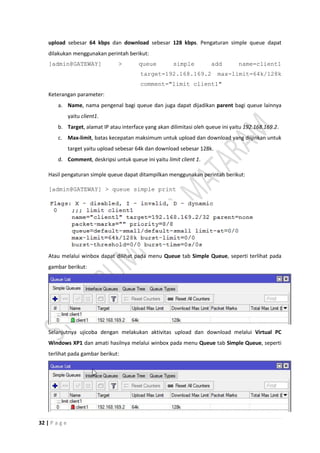 32 | P a g e
upload sebesar 64 kbps dan download sebesar 128 kbps. Pengaturan simple queue dapat
dilakukan menggunakan perintah berikut:
[admin@GATEWAY] > queue simple add name=client1
target=192.168.169.2 max-limit=64k/128k
comment="limit client1"
Keterangan parameter:
a. Name, nama pengenal bagi queue dan juga dapat dijadikan parent bagi queue lainnya
yaitu client1.
b. Target, alamat IP atau interface yang akan dilimitasi oleh queue ini yaitu 192.168.169.2.
c. Max-limit, batas kecepatan maksimum untuk upload dan download yang diijinkan untuk
target yaitu upload sebesar 64k dan download sebesar 128k.
d. Comment, deskripsi untuk queue ini yaitu limit client 1.
Hasil pengaturan simple queue dapat ditampilkan menggunakan perintah berikut:
[admin@GATEWAY] > queue simple print
Atau melalui winbox dapat dilihat pada menu Queue tab Simple Queue, seperti terlihat pada
gambar berikut:
Selanjutnya ujicoba dengan melakukan aktivitas upload dan download melalui Virtual PC
Windows XP1 dan amati hasilnya melalui winbox pada menu Queue tab Simple Queue, seperti
terlihat pada gambar berikut:
 
