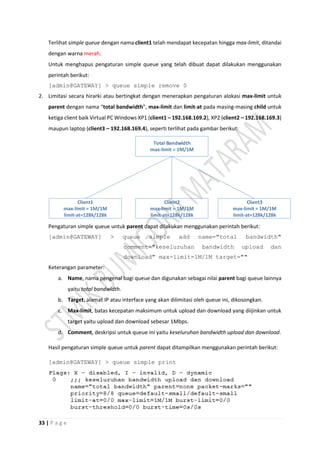 33 | P a g e
Terlihat simple queue dengan nama client1 telah mendapat kecepatan hingga max-limit, ditandai
dengan warna merah.
Untuk menghapus pengaturan simple queue yang telah dibuat dapat dilakukan menggunakan
perintah berikut:
[admin@GATEWAY] > queue simple remove 0
2. Limitasi secara hirarki atau bertingkat dengan menerapkan pengaturan alokasi max-limit untuk
parent dengan nama “total bandwidth”, max-limit dan limit-at pada masing-masing child untuk
ketiga client baik Virtual PC Windows XP1 (client1 – 192.168.169.2), XP2 (client2 – 192.168.169.3)
maupun laptop (client3 – 192.168.169.4), seperti terlihat pada gambar berikut:
Client1
max-limit = 1M/1M
limit-at=128k/128k
Client2
max-limit = 1M/1M
limit-at=128k/128k
Client3
max-limit = 1M/1M
limit-at=128k/128k
Total Bandwidth
max-limit = 1M/1M
Pengaturan simple queue untuk parent dapat dilakukan menggunakan perintah berikut:
[admin@GATEWAY] > queue simple add name="total bandwidth"
comment="keseluruhan bandwidth upload dan
download" max-limit=1M/1M target=""
Keterangan parameter:
a. Name, nama pengenal bagi queue dan digunakan sebagai nilai parent bagi queue lainnya
yaitu total bandwidth.
b. Target, alamat IP atau interface yang akan dilimitasi oleh queue ini, dikosongkan.
c. Max-limit, batas kecepatan maksimum untuk upload dan download yang diijinkan untuk
target yaitu upload dan download sebesar 1Mbps.
d. Comment, deskripsi untuk queue ini yaitu keseluruhan bandwidth upload dan download.
Hasil pengaturan simple queue untuk parent dapat ditampilkan menggunakan perintah berikut:
[admin@GATEWAY] > queue simple print
 