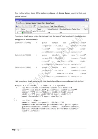 34 | P a g e
Atau melalui winbox dapat dilihat pada menu Queue tab Simple Queue, seperti terlihat pada
gambar berikut:
Pengaturan simple queue ketiga client sebagai child dari parent “total bandwidth” dapat dilakukan
menggunakan perintah berikut:
[admin@GATEWAY] > queue simple add name="client1"
target=192.168.169.2 comment="limit
client1" max-limit=1M/1M limit-
at=128k/128k parent="total bandwidth"
[admin@GATEWAY] > queue simple add name="client2"
target=192.168.169.3 comment="limit
client2" max-limit=1M/1M limit-
at=128k/128k parent="total bandwidth"
[admin@GATEWAY] > queue simple add name="client3"
target=192.168.169.4 comment="limit
client3" max-limit=1M/1M limit-
at=128k/128k parent="total bandwidth"
Hasil pengaturan simple queue untuk child dapat ditampilkan menggunakan perintah berikut:
 