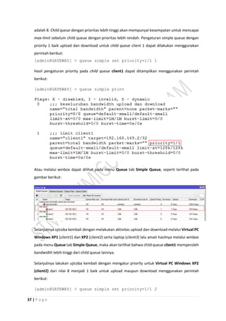 37 | P a g e
adalah 8. Child queue dengan prioritas lebih tinggi akan mempunyai kesempatan untuk mencapai
max-limit sebelum child queue dengan prioritas lebih rendah. Pengaturan simple queue dengan
priority 1 baik upload dan download untuk child queue client 1 dapat dilakukan menggunakan
perintah berikut:
[admin@GATEWAY] > queue simple set priority=1/1 1
Hasil pengaturan priority pada child queue client1 dapat ditampilkan menggunakan perintah
berikut:
[admin@GATEWAY] > queue simple print
Atau melalui winbox dapat dilihat pada menu Queue tab Simple Queue, seperti terlihat pada
gambar berikut:
Selanjutnya ujicoba kembali dengan melakukan aktivitas upload dan download melalui Virtual PC
Windows XP1 (client1) dan XP2 (client2) serta laptop (client3) lalu amati hasilnya melalui winbox
pada menu Queue tab Simple Queue, maka akan terlihat bahwa child queue client1 memperoleh
bandwidth lebih tinggi dari child queue lainnya.
Selanjutnya lakukan ujicoba kembali dengan mengatur priority untuk Virtual PC Windows XP2
(client2) dari nilai 8 menjadi 1 baik untuk upload maupun download menggunakan perintah
berikut:
[admin@GATEWAY] > queue simple set priority=1/1 2
 