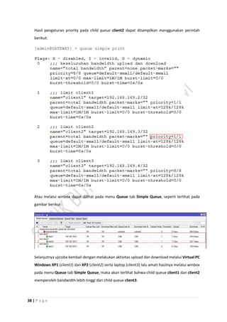 38 | P a g e
Hasil pengaturan priority pada child queue client2 dapat ditampilkan menggunakan perintah
berikut:
[admin@GATEWAY] > queue simple print
Atau melalui winbox dapat dilihat pada menu Queue tab Simple Queue, seperti terlihat pada
gambar berikut:
Selanjutnya ujicoba kembali dengan melakukan aktivitas upload dan download melalui Virtual PC
Windows XP1 (client1) dan XP2 (client2) serta laptop (client3) lalu amati hasilnya melalui winbox
pada menu Queue tab Simple Queue, maka akan terlihat bahwa child queue client1 dan client2
memperoleh bandwidth lebih tinggi dari child queue client3.
 