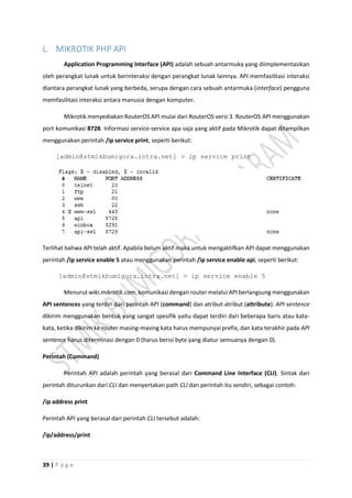 39 | P a g e
L. MIKROTIK PHP API
Application Programming Interface (API) adalah sebuah antarmuka yang diimplementasikan
oleh perangkat lunak untuk berinteraksi dengan perangkat lunak lainnya. API memfasilitasi interaksi
diantara perangkat lunak yang berbeda, serupa dengan cara sebuah antarmuka (interface) pengguna
memfasilitasi interaksi antara manusia dengan komputer.
Mikrotik menyediakan RouterOS API mulai dari RouterOS versi 3. RouterOS API menggunakan
port komunikasi 8728. Informasi service-service apa saja yang aktif pada Mikrotik dapat ditampilkan
menggunakan perintah /ip service print, seperti berikut:
[admin@stmikbumigora.intra.net] > ip service print
Terlihat bahwa API telah aktif. Apabila belum aktif maka untuk mengaktifkan API dapat menggunakan
perintah /ip service enable 5 atau menggunakan perintah /ip service enable api, seperti berikut:
[admin@stmikbumigora.intra.net] > ip service enable 5
Menurut wiki.mikrotik.com, komunikasi dengan router melalui API berlangsung menggunakan
API sentences yang terdiri dari perintah API (command) dan atribut-atribut (attribute). API sentence
dikirim menggunakan bentuk yang sangat spesifik yaitu dapat terdiri dari beberapa baris atau kata-
kata, ketika dikirim ke router masing-masing kata harus mempunyai prefix, dan kata terakhir pada API
sentence harus diterminasi dengan 0 (harus berisi byte yang diatur semuanya dengan 0).
Perintah (Command)
Perintah API adalah perintah yang berasal dari Command Line Interface (CLI). Sintak dari
perintah diturunkan dari CLI dan menyertakan path CLI dan perintah itu sendiri, sebagai contoh:
/ip address print
Perintah API yang berasal dari perintah CLI tersebut adalah:
/ip/address/print
 
