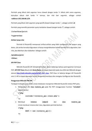 41 | P a g e
Perintah yang diikuti oleh argumen harus diawali dengan tanda ‘=’ diikuti oleh nama argumen,
kemudian diikuti oleh tanda ‘=’ lainnya, dan nilai dari argumen, sebagai contoh
=address=192.168.88.1/24.
Perintah yang diikuti oleh argumen yang spesifik diawali dengan tanda ‘.’, sebagai contoh .id.
Perintah yang memiliki parameter query tambahan diawali dengan tanda ‘?’, sebagai contoh:
/interface/print
?type=ether
Atribut tanpa nilai
Perintah di RouterOS mempunyai atribut-atribut yang tidak mempunyai nilai apapun yang
diatur, jika atribut tersebut digunakan ia hanya mengindikasikan bahwa mereka harus digunakan, dan
nilai, jika diberikan akan diabaikan. Sebagai contoh:
/ip/address/print
=follow=
API PHP Class
Mikrotik RouterOS API diimplementasikan dalam beberapa bahasa pemrograman termasuk
PHP. API PHP Class dibuat oleh Denis Basta, dan dapat diperoleh pada situs Wiki dari Mikrotik dengan
alamat http://wiki.mikrotik.com/wiki/API_PHP_class. PHP Class ini bekerja dengan API RouterOS
versi 3. API ini dapat digunakan untuk mengambil/membaca dan mengatur konfigurasi dari RouterOS.
Penggunaan Mikrotik PHP API
Terdapat 6 tahapan yang dilalui untuk melakukan manajemen Mikrotik RouterOS melalui PHP yaitu:
1. Menyisipkan file class routeros_api pada file PHP menggunakan function “include()”,
seperti berikut:
<?php
include(‘routeros_api.class.php’);
?>
2. Membuat instance (object) dari class routeros_api.
Untuk membuat instance dari class, digunakan perintah berikut:
<?php
$API = new routeros_api();
?>
 