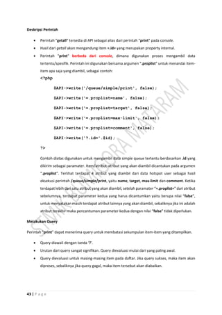 43 | P a g e
Deskripsi Perintah
 Perintah "getall" tersedia di API sebagai alias dari perintah "print" pada console.
 Hasil dari getall akan mengandung item =.id= yang merupakan property internal.
 Perintah "print" berbeda dari console, dimana digunakan proses mengambil data
tertentu/spesifik. Perintah ini digunakan bersama argumen ".proplist" untuk menandai item-
item apa saja yang diambil, sebagai contoh:
<?php
$API->write('/queue/simple/print', false);
$API->write('=.proplist=name', false);
$API->write('=.proplist=target', false);
$API->write('=.proplist=max-limit', false);
$API->write('=.proplist=comment', false);
$API->write('?.id='.$id);
?>
Contoh diatas digunakan untuk mengambil data simple queue tertentu berdasarkan .id yang
dikirim sebagai paramater. Item/atribut-atribut yang akan diambil dicantukan pada argumen
“.proplist”. Terlihat terdapat 4 atribut yang diambil dari data hotspot user sebagai hasil
eksekusi perintah /queue/simple/print, yaitu name, target, max-limit dan comment. Ketika
terdapat lebih dari satu atribut yang akan diambil, setelah paramater “=.proplist=” dari atribut
sebelumnya, terdapat parameter kedua yang harus dicantumkan yaitu berupa nilai “false”,
untuk menyatakan masih terdapat atribut lainnya yang akan diambil, sebaliknya jika ini adalah
atribut terakhir maka pencantuman parameter kedua dengan nilai “false” tidak diperlukan.
Melakukan Query
Perintah "print" dapat menerima query untuk membatasi sekumpulan item-item yang ditampilkan.
 Query diawali dengan tanda '?'.
 Urutan dari query sangat signifikan. Query dievaluasi mulai dari yang paling awal.
 Query dievaluasi untuk masing-masing item pada daftar. Jika query sukses, maka item akan
diproses, sebaliknya jika query gagal, maka item tersebut akan diabaikan.
 
