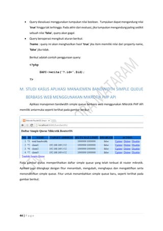 44 | P a g e
 Query dievaluasi menggunakan tumpukan nilai boolean. Tumpukan dapat mengandung nilai
'true' hingga tak terhingga. Pada akhir dari evaluasi, jika tumpukan mengandung paling sedikit
sebuah nilai 'false', query akan gagal.
 Query beroperasi mengikuti aturan berikut:
?name : query ini akan menghasilkan hasil 'true' jika item memiliki nilai dari property name,
'false' jika tidak.
Berikut adalah contoh penggunaan query:
<?php
$API->write('?.id='.$id);
?>
M. STUDI KASUS APLIKASI MANAJEMEN BANDWIDTH SIMPLE QUEUE
BERBASIS WEB MENGGUNAKAN MIKROTIK PHP API
Aplikasi manajemen bandwidth simple queue berbasis web menggunakan Mikrotik PHP API
memiliki antarmuka seperti terlihat pada gambar berikut:
Pada gambar diatas memperlihatkan daftar simple queue yang telah terbuat di router mikrotik.
Aplikasi juga dilengkapi dengan fitur menambah, mengubah, menghapus dan mengaktifkan serta
menonaktifkan simple queue. Fitur untuk menambahkan simple queue baru, seperti terlihat pada
gambar berikut:
 