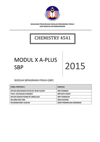 Chemistry X A-Plus Module 2015 1
BAHAGIAN PENGURUSAN SEKOLAH BERASRAMA PENUH
DAN SEKOLAH KECEMERLANGAN
MODUL X A-PLUS
SBP 2015
SEKOLAH BERASRAMA PENUH (SBP)
PANEL PENYEDIA I: SEKOLAH
PN HJH WAN NOOR AFIFAH BT WAN YUSOFF SBPI GOMBAK
TN HJ CHE MALEK B MAMAT SBPI BATU RAKIT
PN HJH AISHAH PEONG BT ABDULLAH SBPI TEMERLOH
EN JONG KAK YING SMS KUCHING
PN NORINI BINTI JAAFAR SMSP PEREMPUAN SEREMBAN
CHEMISTRY 4541
 