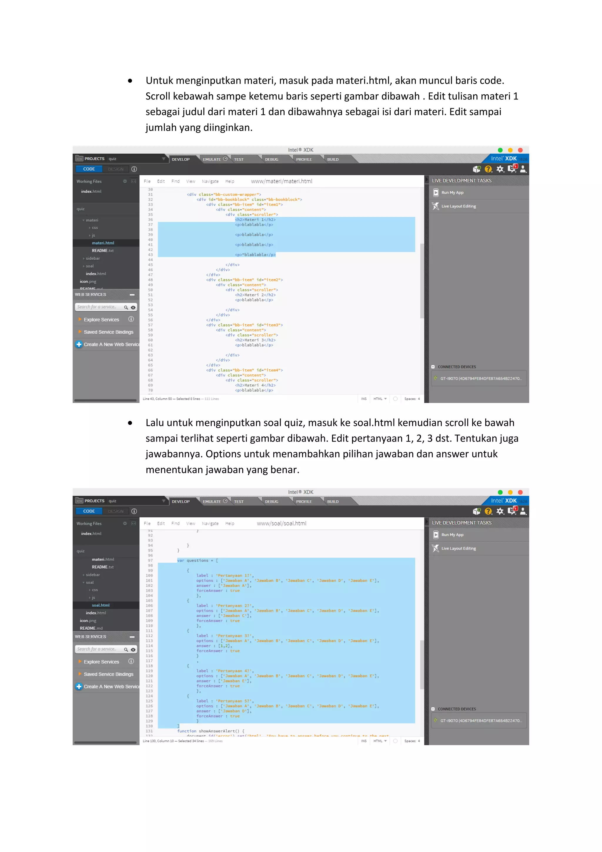  Untuk menginputkan materi, masuk pada materi.html, akan muncul baris code.
Scroll kebawah sampe ketemu baris seperti gambar dibawah . Edit tulisan materi 1
sebagai judul dari materi 1 dan dibawahnya sebagai isi dari materi. Edit sampai
jumlah yang diinginkan.
 Lalu untuk menginputkan soal quiz, masuk ke soal.html kemudian scroll ke bawah
sampai terlihat seperti gambar dibawah. Edit pertanyaan 1, 2, 3 dst. Tentukan juga
jawabannya. Options untuk menambahkan pilihan jawaban dan answer untuk
menentukan jawaban yang benar.
 