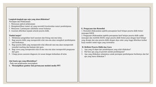 Langkah-langkah apa saja yang akan dilakukan?
Persiapan dan Pelaksanaan:
1. Menyusun jadwal pelaksanaan
2. Mengidentifikasi materi uji yang mewakili keseluruhan materi pembelajaran.
3. Menyusun 2 pertanyaan sederhana sesuai kelasnya
4. Asesmen diberikan kepada seluruh peserta didik.
Tindak lanjut?
1. Melakukan pengolahan hasil asesmen dan hitung rata-rata kelas.
2. Bagi peserta didik yang memperoleh nilai rata-rata akan mengikuti pembelajaran
unit berikutnya.
3. Bagi peserta didik yang memperoleh nilai dibawah rata-rata akan memperoleh
remedial teaching dan bantuan dari guru.
4. Bagi siswa yang memperoleh nilai di atas rata-rata akan memperoleh pengayaan
dari guru
5. Ulangi proses asesmen diagnosis ini sesuai dengan kebutuhan di kelas
Alat bantu apa yang dibutuhkan?
Pada saat pelaksanaan menyiapkan:
1. Menampilkan gambar dan pertanyaan melalui media PPT
G. Pengayaan dan Remedial
1. Remedial dilaksanakan apabila pencapaian hasil belajar peserta didik belum
mencapai KKM
2. Pengayaan dilaksanakan apabila pencapaian hasil belajar peserta didik sudah
mencapai dan melebihi KKM, tetapi peserta didik belum puas dengan hasil belajar
yang dicapai dan atau peserta didik dengan daya nalar yang tinggi diberikan lembar
kerja mandiri untuk tugas yang terstruktur.
H. Refleksi Peserta Didik dan Guru
1. Apa yang di dapat dari pembelajaran yang telah dilakukan?
2. Hal baru apa yang di peroleh setelah pembelajaran?
3. Apa yang dilakukan selanjutnya untuk persiapan pembelajaran berikutnya dan hal
apa yang harus dilakukan ?
 