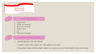 Lembar Kerja
Peserta Didik
D ALAT DAN BAHAN
1. Gelas ukur
2. Gelas air mineral
3. Botol air mineral
4. Kubus besi
5. Air
6. Pewangi ruangan
E LANGKAH PEMBELAJARAN
I. MENAFSIRKAN CIRI ZAT PADAT
1.Siapkan kubus besi, gelas ukur, dan gelas air mineral
2.Masukkan kubus besi ke dalam gelas ukur yang kosong! Amati bentuk dan volumenya.
 