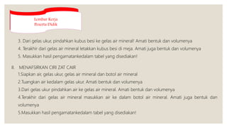 3. Dari gelas ukur, pindahkan kubus besi ke gelas air mineral! Amati bentuk dan volumenya
4. Terakhir dari gelas air mineral letakkan kubus besi di meja. Amati juga bentuk dan volumenya
5. Masukkan hasil pengamatankedalam tabel yang disediakan!
II. MENAFSIRKAN CIRI ZAT CAIR
1.Siapkan air, gelas ukur, gelas air mineral dan botol air mineral
2.Tuangkan air kedalam gelas ukur. Amati bentuk dan volumenya
3.Dari gelas ukur pindahkan air ke gelas air mineral. Amati bentuk dan volumenya
4.Terakhir dari gelas air mineral masukkan air ke dalam botol air mineral. Amati juga bentuk dan
volumenya
5.Masukkan hasil pengamatankedalam tabel yang disediakan!
Lembar Kerja
Peserta Didik
 