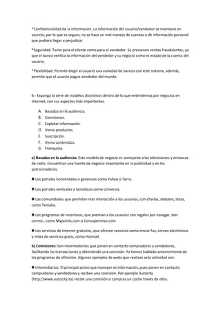 *Confidencialidad de la información. La información del usuario/vendedor se mantiene en secreto, por lo que es seguro, no se hace un mal manejo de cuentas o de información personal que pudiera llegar a perjudicar. 
*Seguridad. Tanto para el cliente como para el vendedor. Se previenen ventas fraudulentas, ya que el banco verifica la información del vendedor y su negocio como el estado de la cuenta del usuario. 
*Flexibilidad: Permite elegir al usuario una variedad de bancos con este sistema, además, permite que el usuario pague alrededor del mundo. 
6.- Exponga la serie de modelos distintivos dentro de lo que entendemos por negocios en Internet, con sus aspectos más importantes. 
A. Basados en la audiencia. 
B. Comisiones. 
C. Explotar información. 
D. Venta productos. 
E. Suscripción. 
F. Venta contenidos. 
G. Franquicia. 
a) Basados en la audiencia: Este modelo de negocio es semejante a las televisiones y emisoras de radio. Encuentran una fuente de negocio importante en la publicidad y en los patrocinadores: 
♣ Los portales horizontales o genéricos como Yahoo o Terra. 
♣ Los portales verticales o temáticos como Universia. 
♣ Las comunidades que permiten más interacción a los usuarios, con charlas, debates, listas, como Temalia. 
♣ Los programas de incentivos, que premian a los usuarios con regalos por navegar, leer correo-, como Mypoints.com o Consupermiso.com 
♣ Los servicios de Internet gratuitos, que ofrecen servicios como enviar fax, correo electrónico y miles de servicios gratis, como Hotmail. 
b) Comisiones: Son intermediarios que ponen en contacto compradores y vendedores, facilitando las transacciones y obteniendo una comisión. Ya hemos hablado anteriormente de los programas de afiliación. Algunos ejemplos de webs que realizan esta actividad son: 
♣ Infomediarios: El principal activo que manejan es información, pues ponen en contacto compradores y vendedores y reciben una comisión. Por ejemplo Autocity (http://www.autocity.es) recibe una comisión si compras un coche través de ellos.  
