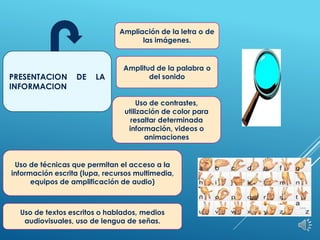 PRESENTACION DE LA
INFORMACION
Ampliación de la letra o de
las imágenes.
Uso de textos escritos o hablados, medios
audiovisuales, uso de lengua de señas.
Uso de contrastes,
utilización de color para
resaltar determinada
información, videos o
animaciones
Uso de técnicas que permitan el acceso a la
información escrita (lupa, recursos multimedia,
equipos de amplificación de audio)
Amplitud de la palabra o
del sonido
 