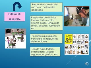 FORMAS DE
RESPUESTA
Responder a través del
uso de un ordenador
adaptado
Responder de distintas
formas: texto escrito,
sistema braille, lengua de
señas, discurso, ilustración,
etc.
Permitirles que alguien
transcriba las respuestas
del estudiante.
Uso de calculadora –
ordenadores visuales –
organizador gráfico, etc.
 