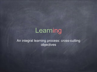 Learning 
An integral learning process: cross-cutting 
objectives 
 