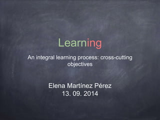 Learning 
An integral learning process: cross-cutting 
objectives 
Elena Martínez Pérez 
13. 09. 2014 
 