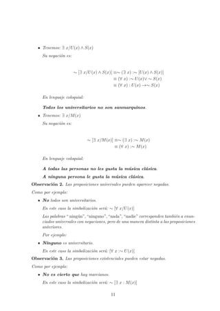 Tenemos: ∃ x/U(x) ∧ S(x)
Su negaci´on es:
∼ [∃ x/U(x) ∧ S(x)] ≡∼ (∃ x) :∼ [U(x) ∧ S(x)]
≡ (∀ x) :∼ U(x)∨ ∼ S(x)
≡ (∀ x) : U(x) →∼ S(x)
En lenguaje coloquial:
Todos los universitarios no son sanmarquinos.
Tenemos: ∃ x/M(x)
Su negaci´on es:
∼ [∃ x/M(x)] ≡∼ (∃ x) :∼ M(x)
≡ (∀ x) :∼ M(x)
En lenguaje coloquial:
A todas las personas no les gusta la m´usica cl´asica.
A ninguna persona le gusta la m´usica cl´asica.
Observaci´on 2. Las proposiciones universales pueden aparecer negadas.
Como por ejemplo:
No todos son universitarios.
En este caso la simbolizaci´on ser´a: ∼ [∀ x/U(x)]
Las palabras “ ning´un”, “ninguno”, “nada”, “nadie” corresponden tambi´en a enun-
ciados universales con negaciones, pero de una manera distinta a las proposiciones
anteriores.
Por ejemplo:
Ninguno es universitario.
En este caso la simbolizaci´on ser´a: [∀ x :∼ U(x)]
Observaci´on 3. Las proposiciones existenciales pueden estar negadas.
Como por ejemplo:
No es cierto que hay marcianos.
En este caso la simbolizaci´on ser´a: ∼ [∃ x : M(x)]
11
 