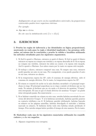 An´alogamente a lo que ocurre con los cuantiﬁcadores universales, las proposiciones
existenciales pueden tener negaciones internas.
Por ejemplo:
Algo no es eterno.
En este caso la simbolizaci´on ser´a: [∃ x :∼ E(x)]
3. EJERCICIOS
I. Prueba las reglas de inferencia y las identidades en l´ogica proposicional,
mostrando en cada paso la regla o identidad implicada y las premisas utili-
zadas, as´ı mismo dar la conclusi´on y pruebe la validez o invalidez utilizando
los m´etodos estudiados para los siguientes argumentos.
1. Si Joel le apost´o a Mariano, entonces se gast´o el dinero. Si Joel se gast´o el dinero
entonces su esposa no compra sus vestidos y su esposa desconf´ıa de ´el. Si su esposa
no compra sus vestidos, entonces los ni˜nos no comen o la esposa est´a enojada.
Joel le apost´o a Mariano. Los ni˜nos comen por lo tanto su esposa est´a enojada.
2. Si trabajo o ahorro, entonces comprar´e una casa. Si compro una casa, entonces
podr´e guardar mi auto en mi casa. Por consiguiente, si no puedo guardar el auto
en mi casa, entonces no ahorro.
3. Si la temperatura supera los 35o
, sube el consumo de energ´ıa el´ectrica. sube el
consumo de energ´ıa el´ectrica. Por lo tanto, la temperatura supera los 35o
.
4. El crimen se cometi´o de noche en la m´as absoluta oscuridad o el principal sospe-
choso es ciego. El principal sospechoso no es ciego o miente al declarar que no vio
nada. No miente al declarar que no vio nada o el detector de mentiras “Couper”
est´a estropeado. El caso es que el citado detector de mentiras “Couper” no puede
estar estropeado jam´as. En consecuencia: ...............................................................
5. Si se hubiese cometido un crimen en esta casa, ustedes habr´ıan necesitado los ser-
vicios del detective Couper. Y si lo hubieran necesitado, habr´ıan querido ponerse
en contacto telef´onico con ´el. Si hubiesen querido telefoniarle, habr´ıan buscado
su n´umero en las p´aginas amarillas, habr´ıan descolgado el auricular y habr´ıan
marcado su n´umero. Si hubiesen hecho todo esto habr´ıan estado perdiendo el
tiempo. Pero ustedes niegan haber perdido el tiempo de esta manera. Por lo tanto:
................................................................................................................................
II. Simbolizar cada uno de los siguientes enunciados utilizando los cuantiﬁ-
cadores y a la vez negarlos.
1. Algunos congresistas son corruptos.
12
 