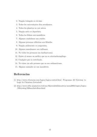 2. Ning´un tri´angulo es circular.
3. Todos los universitarios don estudiantes.
4. Todos los planetas no son astros.
5. Ning´un astro es deportista.
6. Todos los felinos son mam´ıferos.
7. Algunos ciudadanos son crueles.
8. Algunas personas reﬂexivas son ﬁl´osofos.
9. Ning´un adolescente es congresista.
10. Algunos musulmanes son talibanes.
11. No todos los peruanos son lambayecanos.
12. Existe al menos un m´edico que no es otorrinolaring´ologo.
13. Cualquier pez es vertebrado.
14. No existe un solo peruano que no sea sudamericano.
15. Algunos animales no son mam´ıferos.
Referencias
[1] http://www.cibernous.com/logica/logica-central.html. Programas del Gateway to
Logic de Christian Gottschall.
[2] http://www.isftic.mepsyd.es/w3/eos/MaterialesEducativos/mem2003/logica/logica
/04leyeslog/030modustollens.html
13
 
